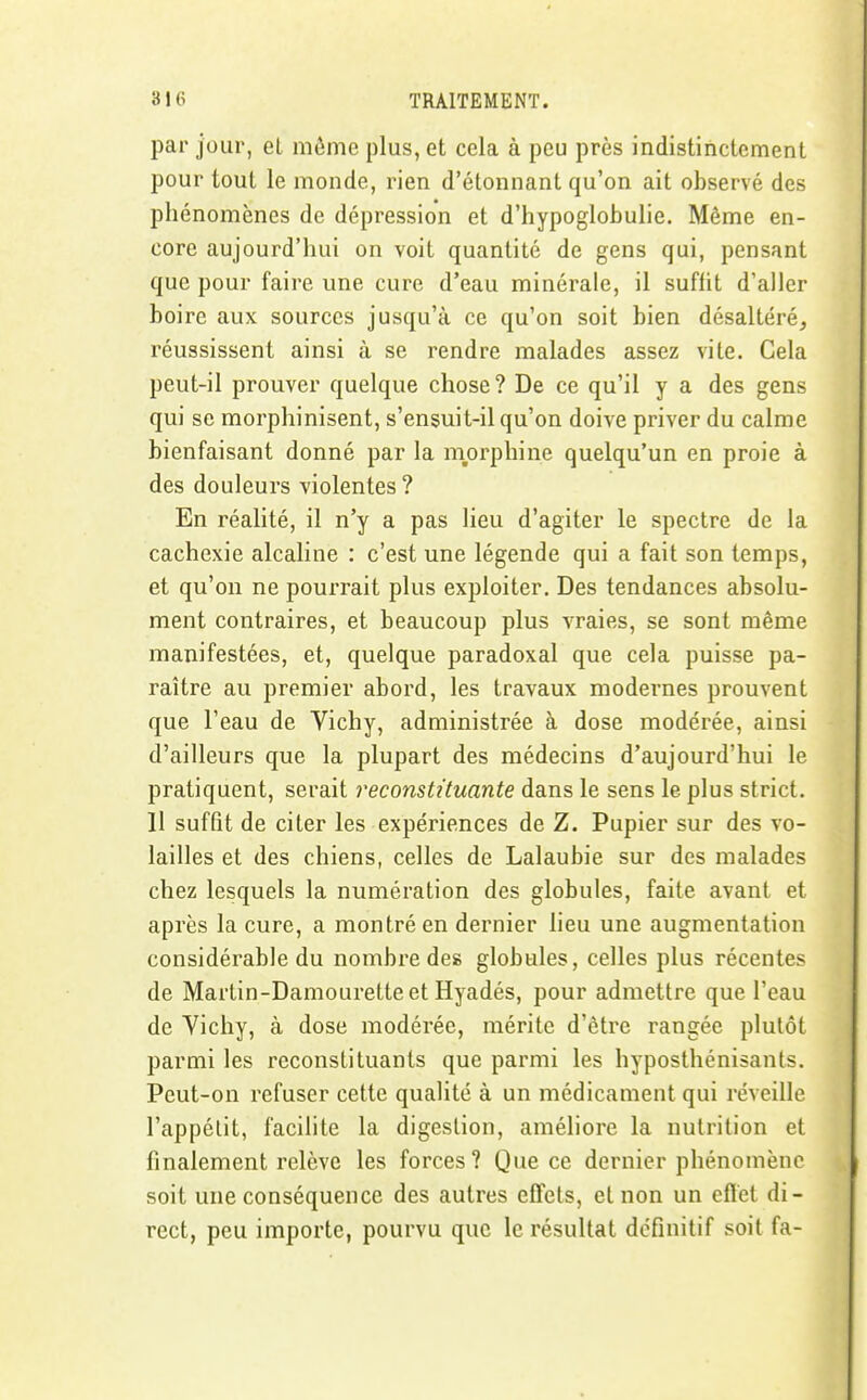 par jour, et môme plus, et cela à peu près indistinctement pour tout le monde, rien d'étonnant qu'on ait observé des phénomènes de dépression et d'hypoglobulie. Même en- core aujourd'hui on voit quantité de gens qui, pensant que pour faire une cure d'eau minérale, il suffit d'aller boire aux sources jusqu'à ce qu'on soit bien désaltéré, réussissent ainsi à se rendre malades assez vite. Gela peut-il prouver quelque chose? De ce qu'il y a des gens qui se morphinisent, s'ensuit-il qu'on doive priver du calme bienfaisant donné par la niorphine quelqu'un en proie à des douleurs violentes ? En réalité, il n'y a pas lieu d'agiter le spectre de la cachexie alcaline : c'est une légende qui a fait son temps, et qu'on ne pourrait plus exploiter. Des tendances absolu- ment contraires, et beaucoup plus vraies, se sont même manifestées, et, quelque paradoxal que cela puisse pa- raître au premier abord, les travaux modernes prouvent que l'eau de Vichy, administrée à dose modérée, ainsi d'ailleurs que la plupart des médecins d'aujourd'hui le pratiquent, serait reconstituante dans le sens le plus strict. 11 suffit de citer les expériences de Z. Pupier sur des vo- lailles et des chiens, celles de Lalaubie sur des malades chez lesquels la numération des globules, faite avant et après la cure, a montré en dernier lieu une augmentation considérable du nombre des globules, celles plus récentes de Martin-Damouretteet Hyadés, pour admettre que l'eau de Vichy, à dose modérée, mérite d'être rangée plutôt parmi les reconstituants que parmi les hyposthénisants. Peut-on refuser cette qualité à un médicament qui réveille l'appétit, facilite la digestion, améliore la nutrition et finalement relève les forces? Que ce dernier phénomène soit une conséquence des autres effets, et non un efïet di- rect, peu importe, pourvu que le résultat définitif soit fa-