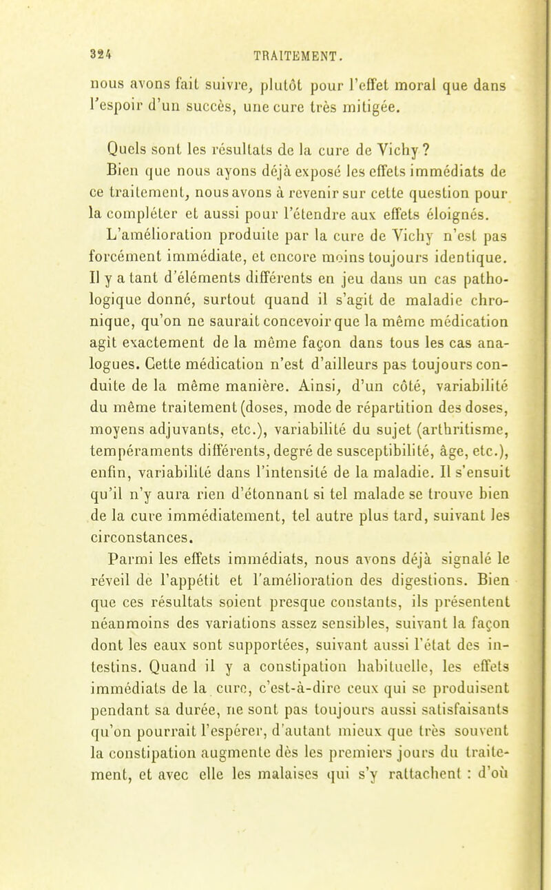 nous avons fait suivre, plutôt pour l'effet moral que dans l'espoir d'un succès, une cure très mitigée. Quels sont les résultats de la cure de Vichy ? Bien que nous ayons déjà exposé les effets immédiats de ce traitement, nous avons à revenir sur cette question pour la compléter et aussi pour l'étendre aux effets éloignés. L'amélioration produite par la cure de Vichy n'est pas forcément immédiate, et encore moins toujours identique. Il y a tant d'éléments différents en jeu dans un cas patho- logique donné, surtout quand il s'agit de maladie chro- nique, qu'on ne saurait concevoir que la même médication agit exactement de la môme façon dans tous les cas ana- logues. Cette médication n'est d'ailleurs pas toujours con- duite de la même manière. Ainsi, d'un côté, variabilité du même traitement (doses, mode de répartition des doses, moyens adjuvants, etc.), variabilité du sujet (arthritisme, tempéraments différents, degré de susceptibilité, âge, etc.), enfin, variabilité dans l'intensité de la maladie. Il s'ensuit qu'il n'y aura rien d'étonnant si tel malade se trouve bien de la cure immédiatement, tel autre plus tard, suivant les circonstances. Parmi les effets immédiats, nous avons déjà signalé le réveil de l'appétit et l'amélioration des digestions. Bien que ces résultats soient presque constants, ils présentent néanmoins des variations assez sensibles, suivant la façon dont les eaux sont supportées, suivant aussi l'état des in- testins. Quand il y a constipation habituelle, les effets immédiats de la cure, c'est-à-dire ceux qui se produisent pendant sa durée, ne sont pas toujours aussi satisfaisants qu'on pourrait l'espérer, d'autant mieux que très souvent la constipation augmente dès les premiers jours du traite- ment, et avec elle les malaises qui s'y rattachent : d'où I