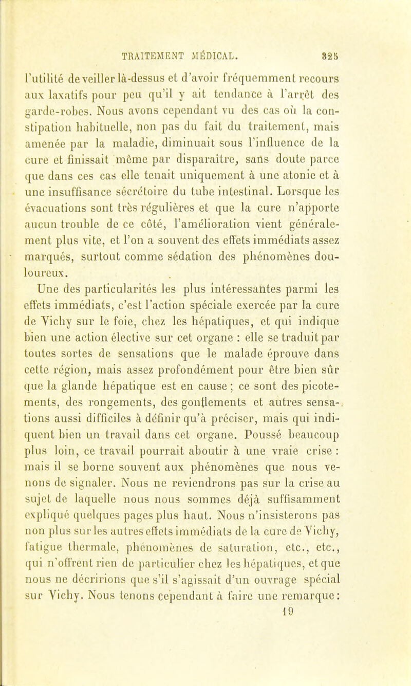 rutilité de veiller là-dessus et d'avoir fréquemment recours aux laxatifs pour peu qu'il y ait tendance à l'arrêt des garde-robes. Nous avons cependant vu des cas où la con- stipation hahituelle, non pas du fait du traitement, mais amenée par la maladie, diminuait sous l'influence de la cure et finissait môme par disparaître, sans doute parce que dans ces cas elle tenait uniquement à une atonie et à une insuffisance sècrctoirc du tube intestinal. Lorsque les évacuations sont très re'gulières et que la cure n'apporte aucun trouble de ce côté, l'amélioration vient générale- ment plus vite, et l'on a souvent des effets immédiats assez marqués, surtout comme sédation des phénomènes dou- loureux. Une des particularités les plus intéressantes parmi les effets immédiats, c'est l'action spéciale exercée par la cure de Vichy sur le foie, chez les hépatiques, et qui indique bien une action élective sur cet organe : elle se traduit par toutes sortes de sensations que le malade éprouve dans cette région, mais assez profondément pour être bien sûr que la glande hépatique est en cause ; ce sont des picote- ments, des rongements, des gonflements et autres sensa-. tions aussi difficiles à définir qu'à préciser, mais qui indi- quent bien un travail dans cet organe. Poussé beaucoup plus loin, ce travail pourrait aboutir à une vraie crise : mais il se borne souvent aux phénomènes que nous ve- nons de signaler. Nous ne reviendrons pas sur la crise au sujet de laquelle nous nous sommes déjà suffisamment expliqué quelques pages plus haut. Nous n'insisterons pas non plus sur les autres effets immédiats de la cure de Vichy, fatigue thermale, phénomènes de saturation, etc., etc., qui n'offrent rien de particulier chez les hépatiques, et que nous ne décririons que s'il s'agissait d'un ouvrage spécial sur Vichy. Nous tenons cependant à faire une remarque: 19