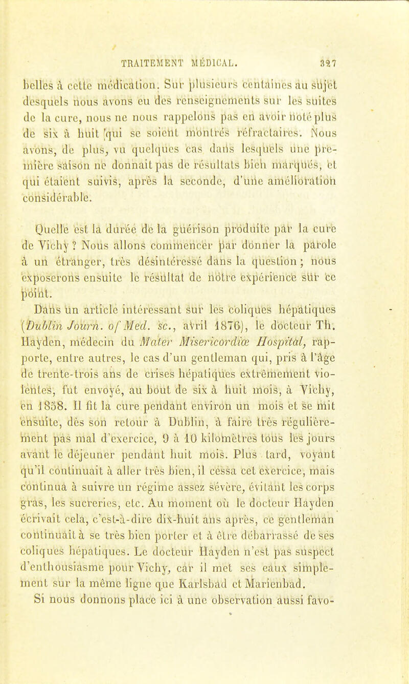 belles cà celle médicàlion. Siu- plusieurs ccnlAincs au slij'ct desquels nous avons eu 'des rcnseignemeiits sur les suites de la cure, nous ne nous rappelons pas eri avoir ilote plus de six à huit [qui se soieilt montrés réfractaires. Nous avons, de plus, vu quelques cas daiis lesquels une pre- iriière sàîsôn ne donnait pas de résultats bieh marqués, et qui étaient suivis, après la seconde, d'uiie améliûhttioh cohsidérablé. Quellfe est là durée dé la giiérison produite pal- la cure de Vichy ? Nous allons commencer par donner la pârole à un étranger, très désintéressé dans la question ; nous exposerons ensuite le résultat de nôtre expériéncé sUl' 'ce iî'ôî'iil. Dans un article intéressant sur les coliques hépatiques ['Dublin Journ. of Med. se, aVril 1876), le docteur Th. Hayden, médecin du Mater Misericordiœ Hospital, rap- porte, entre autres, le cas d'un gentleman qui, pris à l'âge de trente-trois ans de crises hépatiques extrômeiilent vio- lentes, fut envoyé, au bout de six à huit mois, à Vibhy, en ]8o8. Il fit la cure pendant environ un mois et se hiit 'ensuite, dès son retour à Dublin, à faire très régulière- ment pas mal d'exercice, 9 à 10 kilomètres tous les jours avant le déjeuner pendant huit mois. Plus tard, voyant qu'il continuait à aller très bien, il cessa cet exercice, mais continua à suivre un régime assez sévère, évitant les corps gras, les sucterics, etc. Au moment où le docteur Hayden écrivait cela, c'est-à-dire dix-huit àhs après, ce gentleman continuait à se très bien porter et à être débarrassé de ses coliques hépatiques. Le docteur Hayden n'est pas suspect d'enthousiasme pour Vichy, car il met ses eaux simple- ment sur la même hgne que Karlsbad et Marienbad. Si nous donnons place ici à une observation aussi favo-