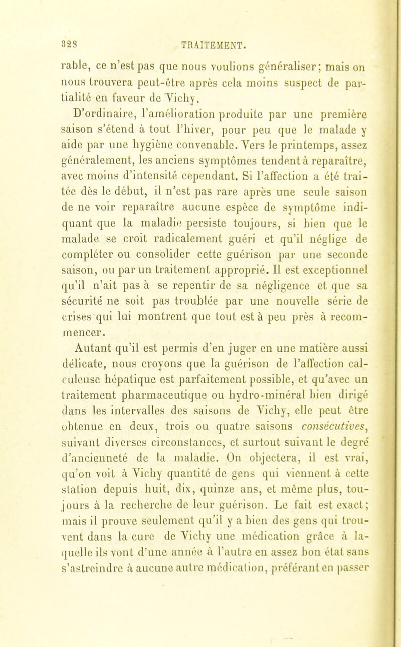 rable, ce n'est pas que nous voulions généraliser; mais on nous trouvera peut-être après cela moins suspect de par- tialité en faveur de Tichy. D'ordinaii-e, l'amélioration produite par une première saison s'étend à tout l'hiver, pour peu que le malade y aide par une hygiène convenable. Vers le printemps, assez généralement, les anciens symptômes tendent à reparaître, avec moins d'intensité cependant. Si l'affection a été trai- tée dès le début, il n'est pas rare après une seule saison de ne voir reparaître aucune espèce de symptôme indi- quant que la maladie persiste toujours, si bien que le malade se croit radicalement guéri et qu'il néglige de compléter ou consolider cette guérison par une seconde saison, ou par un traitement approprié. Il est exceptionnel qu'il n'ait pas à se repentir de sa négligence et que sa sécurité ne soit pas troublée par une nouvelle série de crises qui lui montrent que tout est à peu près à recom- mencer. Autant qu'il est permis d'en juger en une matière aussi délicate, nous croyons que la guérison de l'affection cal- culeuse hépatique est parfaitement possible, et qu'avec un traitement pharmaceutique ou hydro-minéral bien dirigé dans les intervalles des saisons de Vichy, elle peut être obtenue en deux, trois ou quatre saisons consécutives, suivant diverses circonstances, et surtout suivant le degré d'ancienneté de la maladie. On objectera, il est vrai, qu'on voit à Vichy quantité de gens qui viennent à cette station depuis huit, dix, quinze ans, et même plus, tou- jours à la recherche de leur guérison. Le fait est exact; mais il prouve seulement qu'il y a bien des gens qui trou- vent dans la cure de Vichy une médication grâce à la- ([uellc ils vont d'une année ù l'autre en assez bon étal sans s'astreindre à aucune autre médication, préfe'rantcn passer