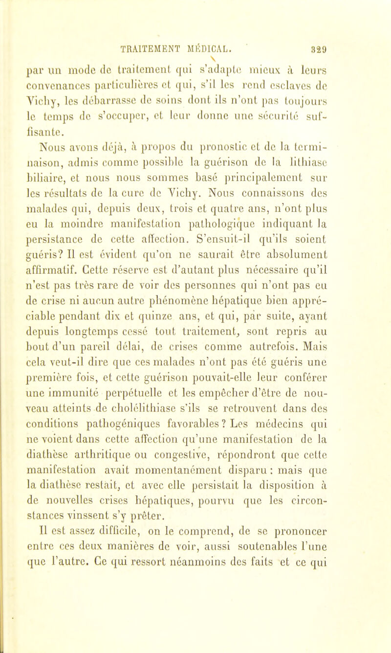 par un mode de traiLcmcnl qui s'adapte mieux à leurs convenances particulières cl qui, s'il les rend esclaves de Yichy, les débarrasse de soins dont ils n'ont pas toujours le temps de s'occuper, et leur donne une sécurité suf- fisante. Nous avons déjcà, à propos du pronostic et de la termi- naison, admis comme possi])le la guérison de la lithiase biliaire, et nous nous sommes basé principalement sur les résultats de la cure de Yichy. Nous connaissons des malades qui, depuis deux, trois et quatre ans, n'ont plus eu la moindre manifestation pathologique indiquant la persistance de cette affection. S'ensuit-il qu'ils soient guéris? Il est évident qu'on ne saurait être absolument affirmatif. Cette réserve est d'autant plus nécessaire qu'il n'est pas très rare de voir des personnes qui n'ont pas eu de crise ni aucun autre phénomène hépatique bien appré- ciable pendant dix et quinze ans, et qui, par suite, ayant depuis longtemps cessé tout traitement,, sont repris au bout d'un pareil délai, de crises comme autrefois. Mais cela veut-il dire que ces malades n'ont pas été guéris une première fois, et cette guérison pouvait-elle leur conférer une immunité perpétuelle et les empêcher d'être de nou- veau atteints de cholélithiase s'ils se retrouvent dans des conditions pathogéniqucs favorables ? Les médecins qui ne voient dans cette affection qu'une manifestation de la diathèse arthritique ou congestive, répondront que cette manifestation avait momentanément disparu : mais que la diathèse restait, et avec elle persistait la disposition à de nouvelles crises hépatiques, pourvu que les circon- stances vinssent s'y prêter. 11 est assez difficile, on le comprend, de se prononcer entre ces deux manières de voir, aussi soutenables l'une que l'autre. Ce qui ressort néanmoins des faits et ce qui