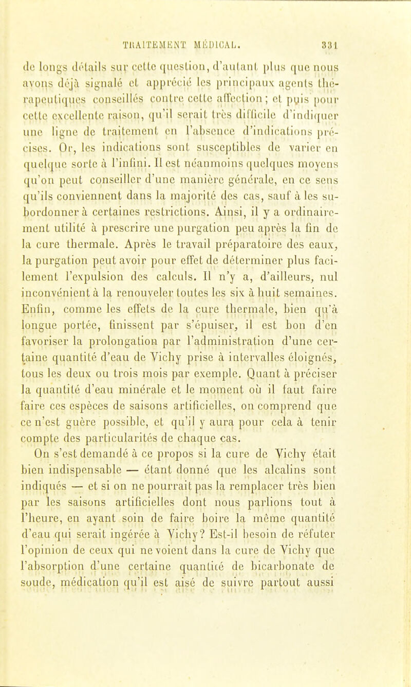 de longs détails suv cette question, d'autant plus que nous avons déjà signalé et apprécié les principaux agents thé- rapeutiques conseillés contre cette affection; cl pyis pour cette excellente raison, qu'il serait très diflicile d'indiquer une ligne de traitement en l'absence d'indications pré- cises. Or, les indications sont susceptibles de varier en quelque sorte à l'infini. Il est néanmoins quelques moyens qu'on peut conseiller d'une manière générale, en ce sens qu'ils conviennent dans la majorité des cas, sauf aies su- bordonner à certaines restrictions. Ainsi, il y a ordinaire- ment utilité à prescrire une purgation peu après la lin de la cure thermale. Après le travail préparatoire des eaux, la purgation peut avoir pour effet de déterminer plus faci- lement l'expulsion des calculs. Il n'y a, d'ailleurs, nul inconvénient à la renouveler toutes les six à huit semaines. Enfin, comme les effets de la cure thermale, bien qu'à longue portée, finissent par s'épuiser, il est bon d'en favoriser la prolongation par l'administration d'une cer- taine quantité d'eau de Vichy prise à intervalles éloignés, tous les deux ou trois mois par exemple. Quant à préciser la quantité d'eau minérale et le moment où il faut faire faire ces espèces de saisons artificielles, on comprend que ce n'est guère possible, et qu'il y aura pour cela à tenir compte des particularités de chaque cas. On s'est demandé à ce propos si la cure de Vichy était bien indispensable — étant donné que les alcalins sont indic|ués — et si on ne pourrait pas la remplacer très bien par les saisons artificielles dont nous parlions tout à l'heure, en ayant soin de faire boire la même quantité d'eau qui serait ingérée à Vichy? Est-il besoin de réfuter l'opinion de ceux qui ne voient dans la cure de Vichy que l'absorption d'une certaine quantité de bicarbonate de soude, médication qu'il est aisé de suivre partout aussi