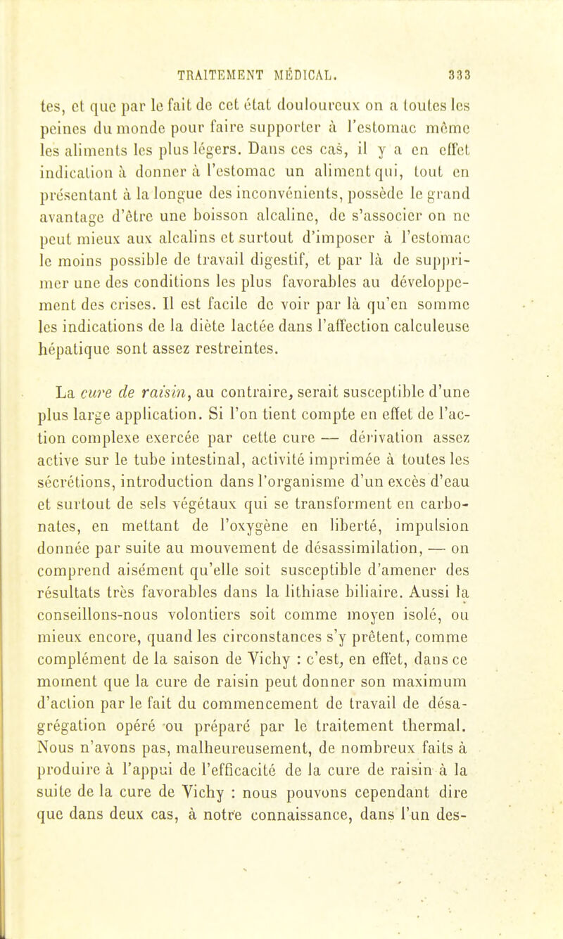 tes, et que par le fait de cet état douloureux on a toutes les peines du monde pour faire supporter ù l'estomac môme les aliments les plus légers. Dans ces cas, il y a en effet indication à donner à l'estomac un aliment qui, tout en présentant à la longue des inconvénients, possède le grand avantage d'être une boisson alcaline, de s'associer on no peut mieux aux alcalins et surtout d'imposer à l'estomac le moins possible de travail digestif, et par là de suppri- mer une des conditions les plus favorables au développe- ment des crises. Il est facile de voir par là qu'en somme les indications de la diète lactée dans l'affection calculeuse hépatique sont assez restreintes. La cure de raisin, au contraire, serait susceptible d'une plus large application. Si l'on tient compte en effet de l'ac- tion complexe exercée par cette cure — déi'ivation assez active sur le tube intestinal, activité imprimée à toutes les sécrétions, introduction dans l'organisme d'un excès d'eau et surtout de sels végétaux qui se transforment en carbo- nates, en mettant de l'oxygène en liberté, impulsion donnée par suite au mouvement de désassimilation, — on comprend aisément qu'elle soit susceptible d'amener des résultats très favorables dans la lithiase biliaire. Aussi la conseillons-nous volontiers soit comme moyen isolé, ou mieux encore, quand les circonstances s'y prêtent, comme complément de la saison de Vichy : c'est, en effet, dans ce moment que la cure de raisin peut donner son maximum d'action par le fait du commencement de travail de désa- grégation opéré ou préparé par le traitement thermal. Nous n'avons pas, malheureusement, de nombreux faits à produire à l'appui de l'efficacité de la cure de raisin à la suite de la cure de Vichy ; nous pouvons cependant dire que dans deux cas, à notre connaissance, dans l'un des-