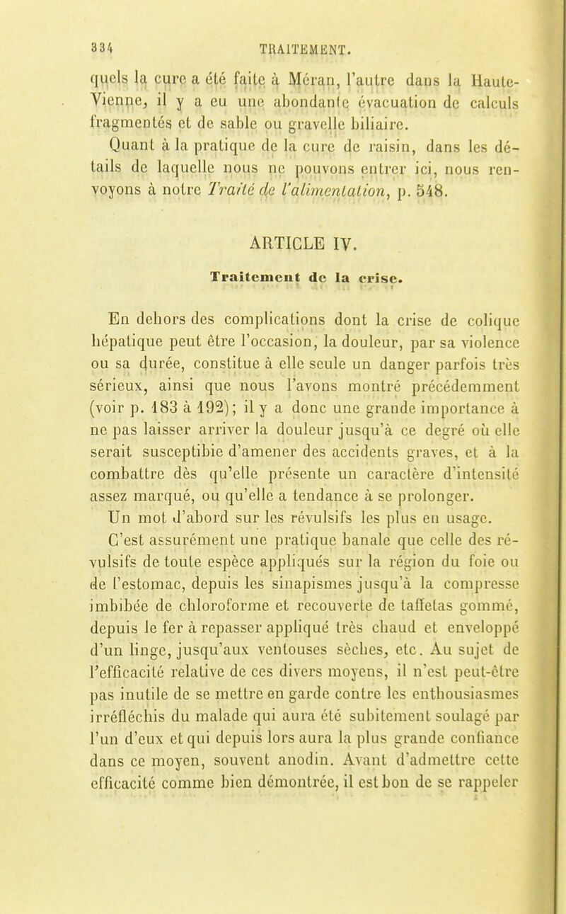 quels la euro, a été faite à Méraii, l'autre dans la Haute- Vienne, il y a eu une abondanle évacuation de calculs fragmentés et de sable ou gravclle biliaire. Quant à la pratique de la cure de raisin, dans les dé- tails de laquelle nous ne pouvons entrer ici, nous ren- voyons à notre Traité de l'alimenialion, p. 548. ARTICLE IV. Traitcmcut de la crise. En dehors des complications dont la crise de colique hépatique peut être l'occasion, la douleur, par sa violence ou sa cfurée, constitue à elle seule un danger parfois très sérieux, ainsi que nous l'avons montré précédemment (voir p. 183 à 192) ; il y a donc une grande importance à ne pas laisser arriver la douleur jusqu'à ce degré où elle serait susceptible d'amener des accidents graves, et à la combattre dès qu'elle présente un caractère d'intensité assez marqué, ou qu'elle a tendance à se prolonger. Un mot d'abord sur les révulsifs les plus en usage. C'est assurément une pratique banale que celle des ré- vulsifs de toute espèce appliqués sur la région du foie ou de l'estomac, depuis les sinapismes jusqu'à la compresse imbibée de chloroforme et recouverte de taffetas gommé, depuis le fer à repasser appliqué très chaud et enveloppé d'un linge, jusqu'aux ventouses sèches, etc. Au sujet de l'efficacité relative de ces divers moyens, il n'est peut-être pas inutile de se mettre en garde contre les enthousiasmes irréfléchis du malade qui aura été subitement soulagé par l'un d'eux et qui depuis lors aura la plus grande confiance dans ce moyen, souvent anodin. Avant d'admettre celte efficacité comme bien démontrée, il est bon de se rappeler