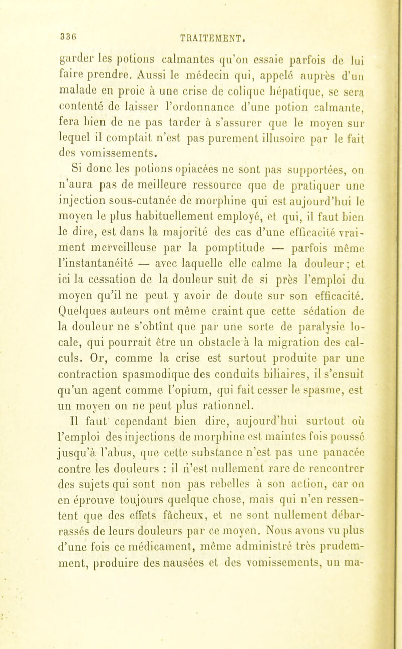 garder les polioiis calmanles qu'on essaie parfois de lui faire prendre. Aussi le médecin qui, appelé auprès d'un malade en proie à une crise de colique hépatique, se sera contenté de laisser l'ordonnance d'une potion calmante, fera bien de ne pas larder à s'assurer que le moyen sur lequel il comptait n'est pas purement illusoire par le fait des vomissements. Si donc les potions opiacées ne sont pas supportées, on n'aura pas de meilleure ressource que de pratiquer une injection sous-cutanée de morphine qui est aujourd'hui le moyen le plus habituellement employé, et qui, il faut bien le dire, est dans la majorité des cas d'une efficacité vrai- nient merveilleuse par la pomptitude — parfois même l'instantanéité — avec laquelle elle calme la douleur; et ici la cessation de la douleur suit de si près l'emploi du moyen qu'il ne peut y avoir de doute sur son efficacité. Quelques auteurs ont même craint que cette sédation de la douleur ne s'obtînt que par une sorte de paralysie lo- cale, qui pourrait être un obstacle à la migration des cal- culs. Or, comme la crise est surtout produite par une contraction spasmodique des conduits biliaires, il s'ensuit qu'un agent comme l'opium, qui fait cesser le spasme, est un moyen on ne peut plus rationnel. Il faut cependant bien dire, aujourd'hui surtout oii l'emploi des injections de morphine est maintes fois poussé jusqu'à l'abus, que cette substance n'est pas une panacée contre les douleurs : il n'est nullement rare de rencontrer des sujets qui sont non pas rebelles à son action, car on en éprouve tou,jours quelque chose, mais qui n'en ressen- tent que des effets fâcheux, et ne sont nullement débar- rassés de leurs douleurs par ce moyen. Nous avons vu plus d'une fois ce médicament, même administré très prudem- ment, produire des nausées et des vomissements, un ma-