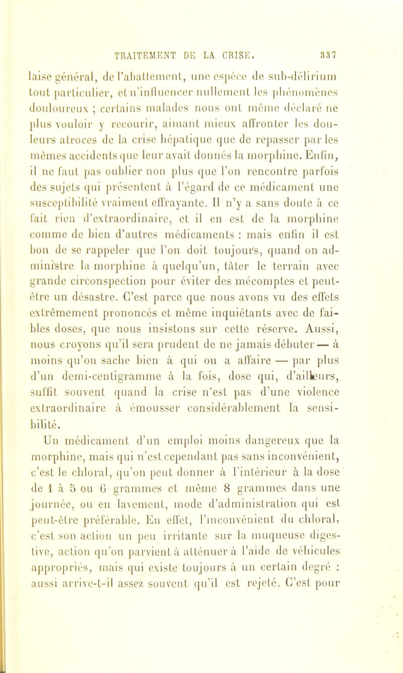 laise général, tlo l'abaltcintMiL, une espèce, de sul)-(léliiiiiin tout particulier, et iriiilluencer nullement les piiénoniènes douloureux ; certains malades nous ont même déclaré ne plus vouloir y i-econrir, aimant mieux aiïrontcr les dou- leurs atroces de la crise hépatique que de repasser par les mêmes accidents que leur avait donnés la morphine. Enfin, il ne faut pas oublier non plus que l'on rencontre parfois des sujets qui présentent à l'égard de ce médicament une susceptibilité vraiment effrayante. 11 n'y a sans doute à ce fait rien d'extraordinaire, et il en est de la morphine comme de bien d'autres médicaments : mais enfin il est bon de se rappeler que l'on doit toujours, quand on ad- ministre la morphine à quelqu'un, tàter le terrain avec grande circonspection pour éviter des mécomptes et peut- être un désastre. C'est parce que nous avons vu des effets extrêmement prononcés et même inquiétants avec de fai- bles doses, que nous insistons sur cette réserve. Aussi, nous croyons qu'il sera prudent de ne jamais débuter— à moins qu'on sache bien à qui on a affaire — par plus d'un demi-centigramme à la fois, dose qui, d'ailleurs, suffit souvent quand la crise n'est pas d'une violence extraordinaire à émousser considérablement la sensi- bilité. Un médicament d'un emploi moins dangereux que la morphine, mais qui n'est cependant pas sans inconvénient, c'est le chloral, qu'on peut donner à l'intérieur à la dose de 1 à 5 ou G grammes et même 8 grammes dans une journée, ou en lavement, mode d'administration qui est peut-être préférable. En effet, l'inconvénient du chloral, c'est son action un peu irritante sur la muqueuse diges- tive, action qu'on parvient à atténuer à l'aide de véhicules appropriés, mais qui existe toujours à un certain degré : aussi arrive-t-il assez souvent qu'il est rejeté. C'est pour