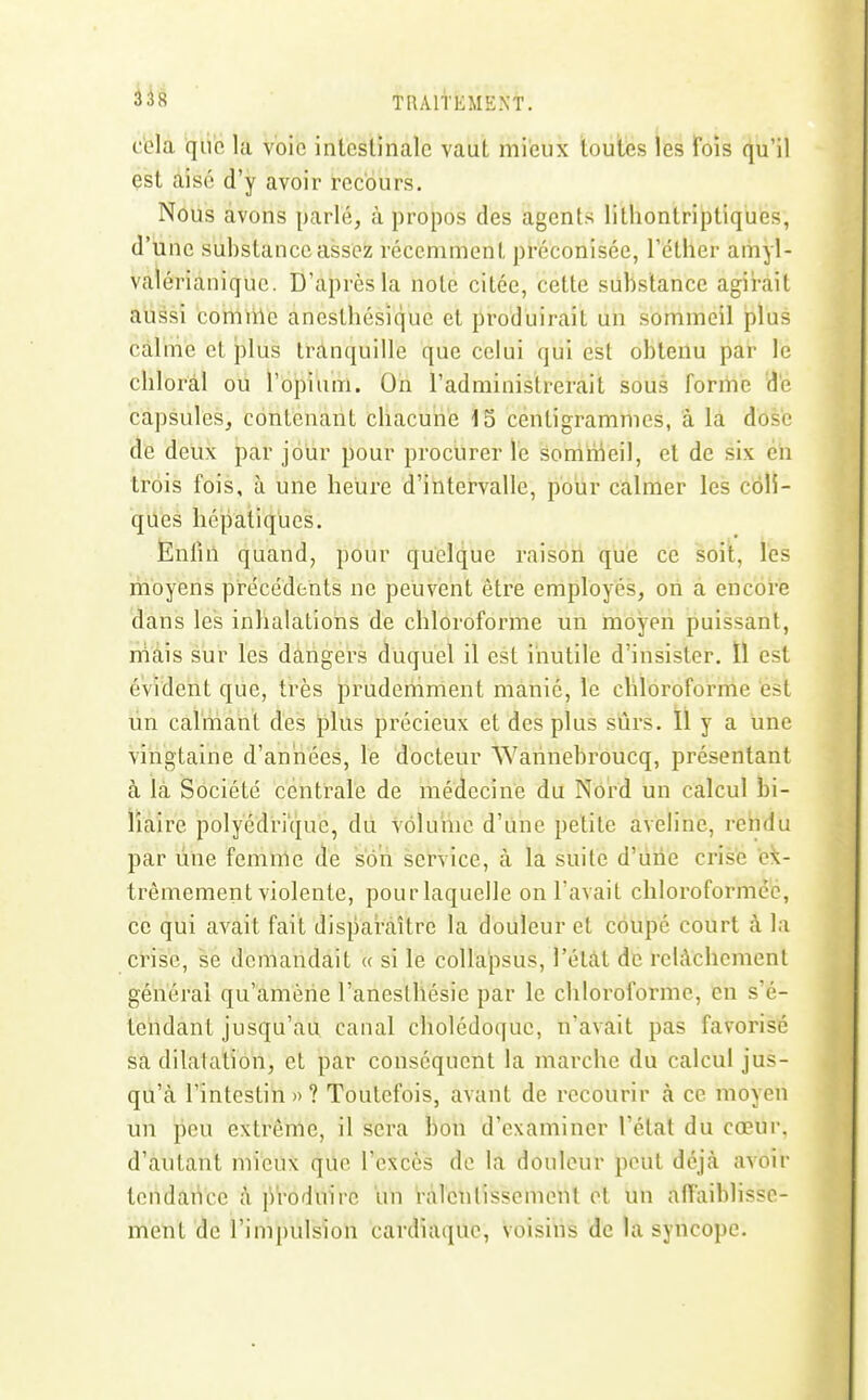 cola que la voie intestinale vaut mieux toutes les fois qu'il çst aisé d'y avoir recours. Nous avons parlé, à propos des agents litliontriptiques, d'une substance assez récemment préconisée, l'étlier amyl- valérianique. D'après la note citée, cette substance agirait aussi corniile anesthésique et produirait un sommeil plus calmé et plus tranquille que celui qui est obtenu par le chloràl ou l'opium. On l'administrerait sous forme 'd'e capsules, contenant chacune 15 centigrammes, à la dose de deux par jour pour prociirer le sommeil, et de six éh trois fois, à une heure d'intervalle, pour calmer les coli- ques hépatiques. Enfui quand, pour quelque raison que ce soit, les moyens précédents ne peuvent être employés, on a encore dans les inhalations de chloroforme un moyen puissant, niàis sur les dangers duquel il est iiiutile d'insister. ïl est évident que, très prudemment manié, le clîlorofornie est lin calmant des plus précieux et des plus sûrs. ïl y a une vingtaine d'années, le docteur Wahnebroucq, présentant à là Société centrale de médecine du Nord un calcul bi- liaire polyédrique, du volume d'une petite aveline, rehdu par line femme de son service, à la suite d'une crise ex- trêmement violente, pour laquelle on l'avait chloroformée, ce qui avait fait disparaître la douleur et coupé court à la crise, sé demandait « si le coUa'psus, l'étàt de relâchement général qu'amène l'anesthésie par le chloroforme, en s'é- teiidant jusqu'au canal cholédoque, n'avait pas favorisé sa dilatation, et par conséquent la marche du calcul jus- qu'à l'intestin»? Toutefois, avant de recourir à ce moyen un peu extrême, il sera bon d'examiner l'état du cœur, d'autant mieux que l'excès de la douleur peut déjà avoir tendance à ji'roduirc im ràlenlissemonl et un affaiblisse- ment de l'impulsion cardiaque, voisins de la syncope.