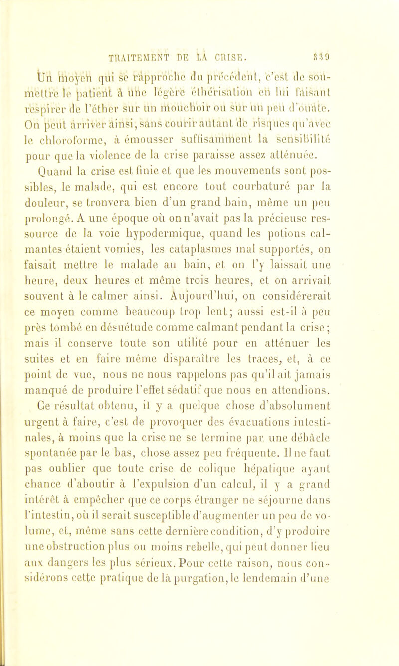 TRAITEMENT m LÀ CRISE. 33 9 tlri moyeli qui se r'approcho du pn-cédcnl, c'osi, do sou- mettre lo paticri't à uhc légère (thcrisatiou en lui taisant respirer de l'étlicr sur un ulouclioirou sur un peu (ronalo. Ou peut arriver rtiusijSaus courir autant do risijiios ipravec le chloroforme, à émousser suflisammcnt la sensiliilité pour que la violence de la crise paraisse assez atténuée. Quaud la crise est finie et que les mouvements sont pos- sibles, le maliïde, qui est encore tout courbaturé par la douleur, se trouvera bien d'un grand bain, même un [)ou prolongé. A une époque où on n'avait pas la précieuse res- source de la voie hypodermique, quand les potions cal- mantes étaient vomies, les cataplasmes mal supportés, on faisait mettre le malade au bain, et on l'y laissait une heure, deux heures et même trois heures, et on arrivait souvent à le calmer ainsi. Aujourd'hui, on considérerait ce moyen comme beaucoup trop lent; aussi est-il à peu près tombé en désuétude comme calmant pendant la crise ; mais il conserve toute son utilité pour en atténuer les suites et en faire menie disparaître les traces, et, à ce point de vue, nous ne nous rappelons pas qu'il ait jamais manqué de produire l'effet sédatif que nous en attendions. Ce résultat obtenu, il y a quelque chose d'absolument urgent à faire, c'est de provoquer des évacuations intesti- nales, à moins que la crise ne se termine pai- une débâcle spontanée par le bas, chose assez peu fréquente. Il ne faut pas oublier que toute crise de colique hépatique ayant chance d'aboutir à l'expulsion d'un calcul, il y a grand intérêt à empêcher que ce corps étranger ne séjourne dans l'intestin, où il serait susceptible d'augmenter un peu de vo- lume, et, même sans cette dernière condition, d'y produire une obstruction plus ou moins rebelle, qui peut donner lieu aux dangers les plus sérieux. Pour cette raison, nous con- sidérons cette pratique de là purgatiou, le lendemain d'une