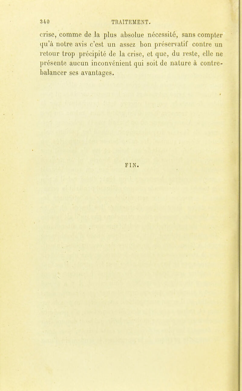 crise, comme de la plus absolue nécessité, sans compter qu'à notre avis c'est un assez bon préservatif contre un retour trop précipité de la crise, et que, du reste, elle ne présente aucun inconvénient qui soit de nature à contre- balancer ses avantages. FIN.