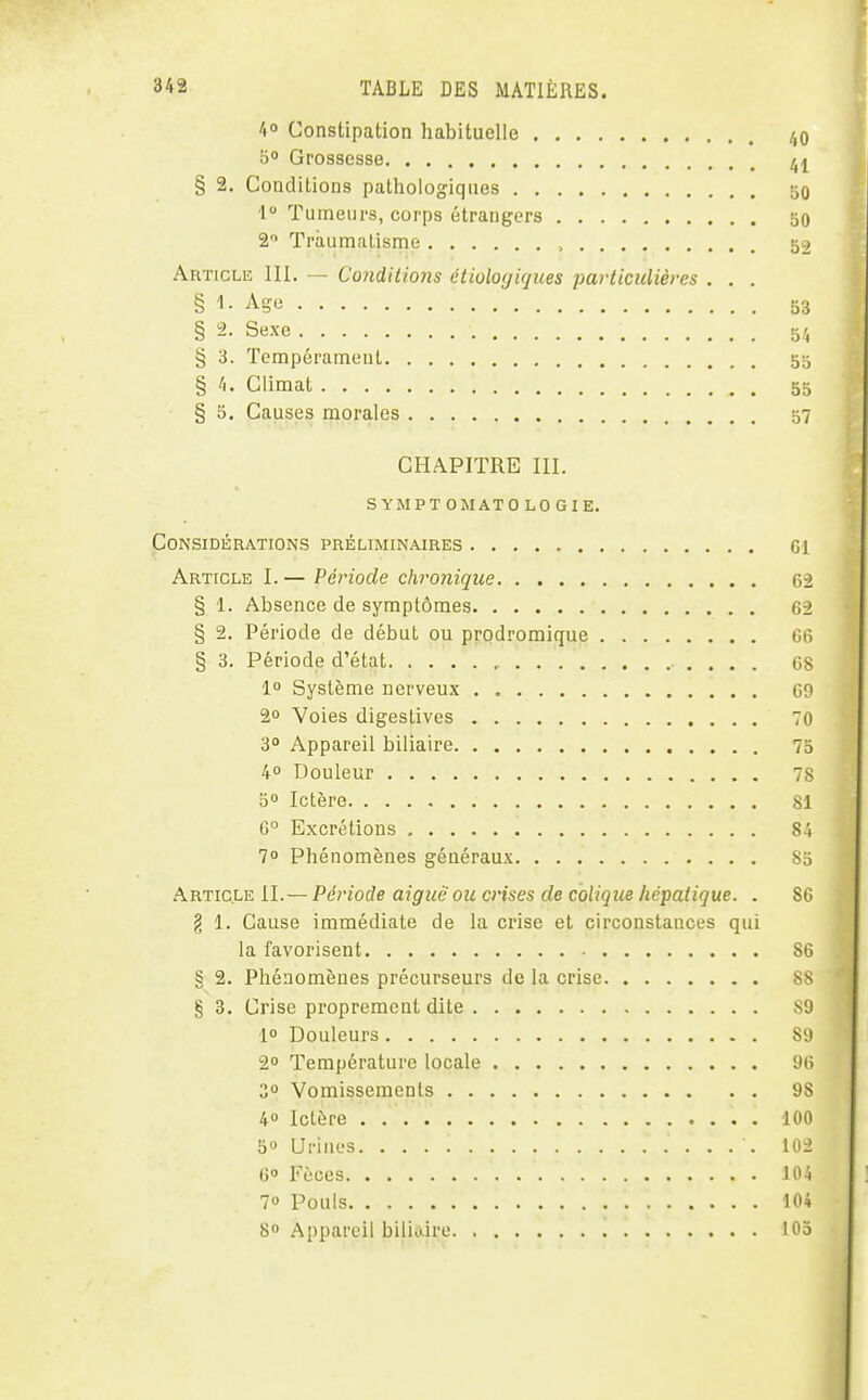 40 Constipation habituelle /,0 5» Grossesse ^1 § 2. Conditions pathologiques 50 1 Tumeurs, corps étrangers 50 2 Traumatisme , 52 Article IH, — Conditions étiologiques particulières . . . § '1- Age 53 § 2- Sexe 54 § 3. Tempérament 55 § i\. Climat 55 § 5. Causes morales 57 CHAPITRE III. s YMPT OMATO LO GIE. Considérations préliminaires Gl Article I. — Période chronique 62 § 1. Absence de symptômes 62 § 2. Période de début ou prodromique G6 § 3. Période d'état 68 1° Système nerveux 69 2° Voies digestives 70 3° Appareil biliaire 75 40 Douleur 78 5° Ictère 81 G° Excrétions 84 70 Phénomènes généraux 85 Article II.— Période aigiië ou crises de colique hépatique. . 86 § 1. Cause immédiate de la crise et circonstances qui la favorisent 86 § 2. Phénomènes précurseurs de la crise 8S § 3. Crise proprement dite ^0 1° Douleurs Si) 2° Température locale 96 3° Vomissements 98 40 Ictère 100 50 Urines 102 6 Fèces 104 70 Pouls 104 8 Appareil biliaire 105