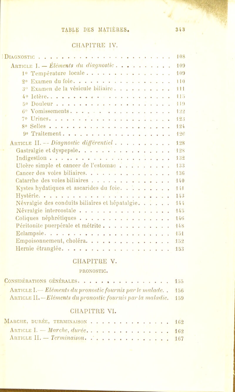 CHAPITRE IV. Diagnostic i'i8 Articlk I. — Éléments du diar/7wstic KH) 1° Tempéralure locale 10!) 2 Exiimon du Ibic MO 3 Examt'ii do la vésicule biliairt; III 4« Ictère c . 1 1 .'1 '6° Douleur 111» G Vomissements \:>-2 1° Urines 12:! 8 Selles 124 9» Traitement 12(' Article II. Diagnostic di/fcre7iticl 128 Gastralgie et dyspepsie 128 Indigestioii ]o2 Ulcère simple et cancer de l'estomac; 133 Cancer des voies biliaires 13G Catarrhe des voies biliaires 140 Kystes hydatiques et ascarides du foie. l 'il Hystérie 143 Névralgie des conduits biliaires et liépalalgie 144 Névralgie intercostale 14o Coliques néphrétiques 14(5 Péritonite puerpérale et métrile 14 8 Eclampsie loi Empoisonnement, choléra 152 Hernie étranglée 153 CHAPITRE V. PRONOSTIC. Considérations générales loo Article I.— Eléments du pronostic fournis par le malade. . 156 Article IL—Elé7)ients dwpronostic fournis par la maladie. 159 CHAPITRE VI. Marche, durée, terminaison 102 Article I. — Marche, durée 162 •V