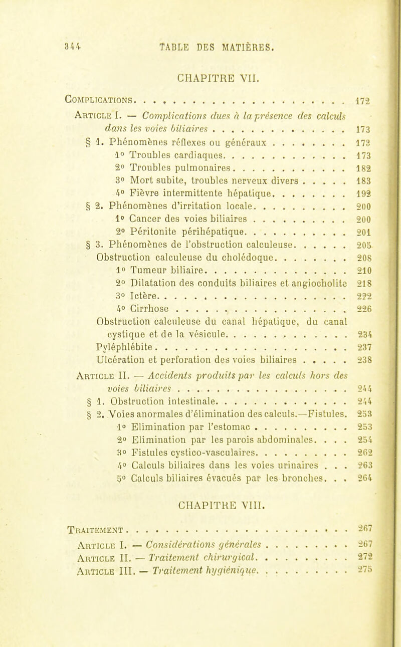 CHAPITRE VII. Complications 172 Article I. — Complications dues à la présence des calculs dans les voies biliaires 173 § 1. Phénomènos réflexes ou généraux 173 1° Troubles cardiaques 173 2° Troubles pulmonaires 182 30 Mort subite, troubles nerveux divers 183 A Fièvre intermittente hépatique 192 § 2. Phénomènes d'irritation locale 200 1» Cancer des voies biliaires 200 20 Péritonite périhépatique 201 § 3. Phénomènes de l'obstruction calculeuse 205 Obstruction calculeuse du cholédoque 208 1° Tumeur biliaire 210 20 Dilatation des conduits biliaires et angiocholite 218 30 Ictère 222 4° Cirrhose 226 Obstruction calculeuse du canal hépatique, du canal cystique et de la vésicule 234 Pyléphlébite 237 Ulcération et perforation des voies biliaires ..... 238 Article II. — Accidents produits par les calculs hors des voies biliaires 244 § 1. Obstruction intestinale 244 § 2. Voies anormales d'élimination des calculs.—Fistules. 233 i° Elimination par l'estomac 253 2° Elimination par les parois abdominales. . . . 254 3° Fistules cystico-vasculaires 262 40 Calculs biliaires dans les voies urinaires . . . 263 50 Calculs biliaires évacués par les bronches. . . 264 CHAPITRE VIII. Traitement ^fi? Article I. — Considérations générales 2G7 Article II. — Traitement chirurgical 272