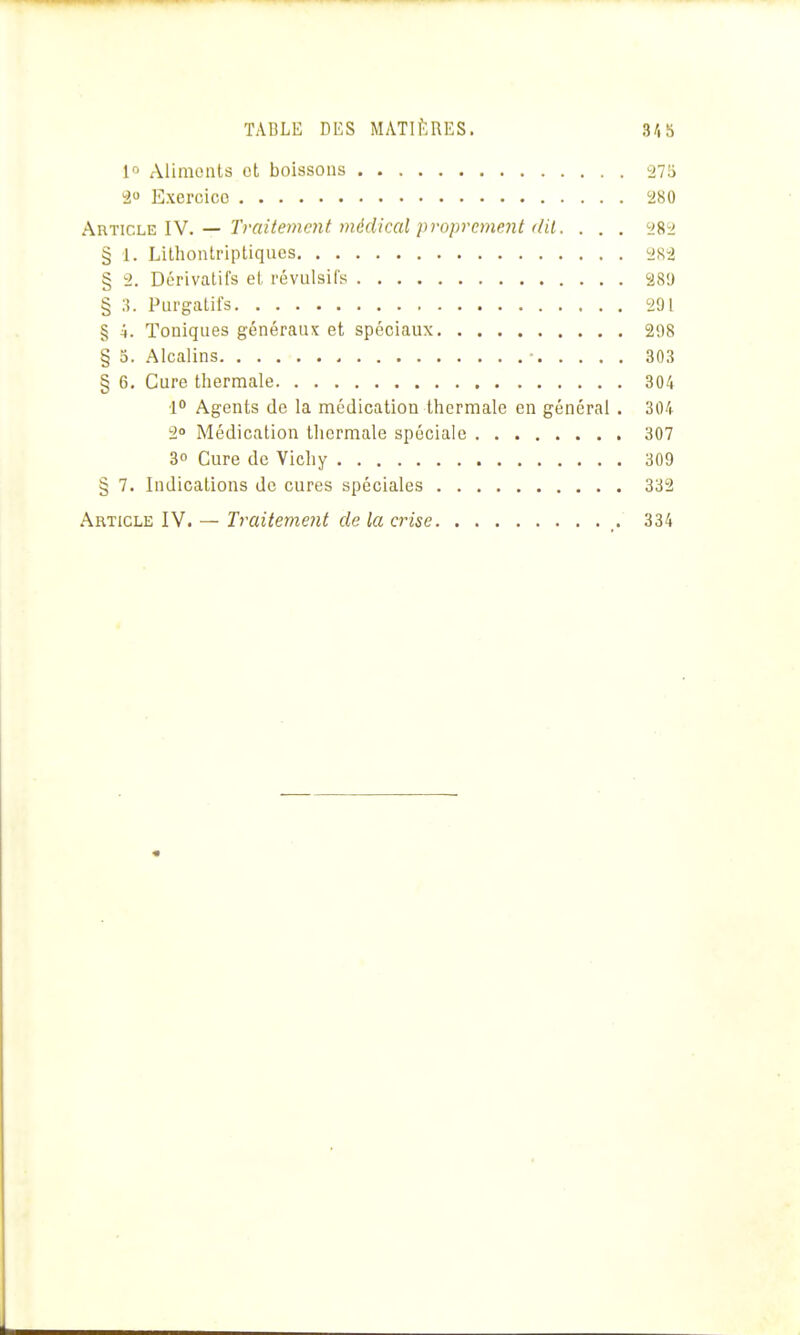 1 Aliments et boissons 27!i 2 Exercice '280 h.ïi'îiCh'E. IN. — Traitement médical proprement (lit. . . . ySri § 1. Lithontriptiqucs ys-i § 2. Dérivcalifs et révulsifs 289 § ;{. Purgatifs 291 § 4. Toniques généraux et spéciaux 2;)8 § 3. Alcalins • 303 § 6. Cure thermale 304 1° Agents de la médication thermale en général . 304 2 Médication tliermale spéciale 307 3» Cure de Vichy 309 § 7. Indications de cures spéciales 332