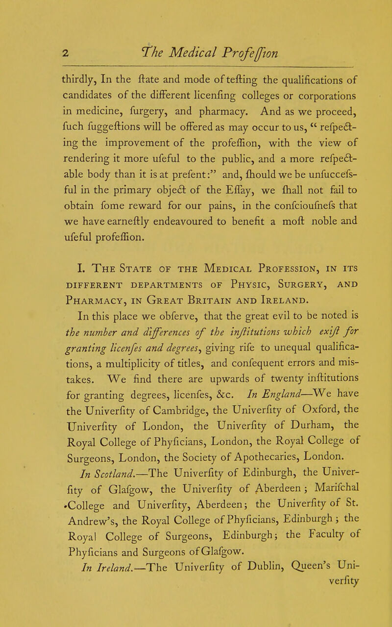 thirdly, In the ftate and mode of tefting the qualifications of candidates of the different licenfing colleges or corporations in medicine, furgery, and pharmacy. And as we proceed, fuch fuggeftions will be offered as may occur to us,  refpedl- ing the improvement of the profeffion, with the view of rendering it more ufeful to the public, and a more refpeft- able body than it is at prefent: and, fhould we be unfuccefs- ful in the primary object of the EfTay, we ihall not fail to obtain fome reward for our pains, in the confcioufnefs that we have earneftly endeavoured to benefit a mofl noble and ufeful profeffion. I. The State of the Medical Profession, in its DIFFERENT DEPARTMENTS OF PhYSIC, SuRGERY, AND Pharmacy, in Great Britain and Ireland. In this place we obferve, that the great evil to be noted is the number and differences of the inji'itutions which exiji for granting licenfes and degrees^ giving rife to unequal qualifica- tions, a multiplicity of titles, and confequent errors and mis- takes. We find there are upwards of twenty inflitutions for granting degrees, licenfes, &c. In England—^We have the Univerfity of Cambridge, the Univerfity of Oxford, the Univerfity of London, the Univerfity of Durham, the Royal College of Phyficians, London, the Royal College of Surgeons, London, the Society of Apothecaries, London. In Scotland.—The Univerfity of Edinburgh, the Univer- fity of Glafgow, the Univerfity of Aberdeen ; Marifchal 'College and Univerfity, Aberdeen; the Univerfity of St. Andrew's, the Royal College of Phyficians, Edinburgh ; the Royal College of Surgeons, Edinburgh; the Faculty of Phyficians and Surgeons of Glafgow. In Ireland.—The Univerfity of Dublin, Queen's Uni- verfity