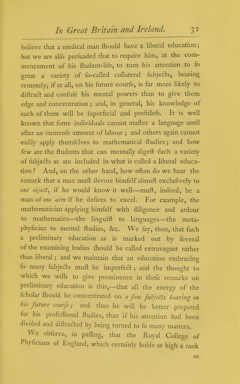 believe that a medical man fliould have a liberal education; but we are alfo perfuaded that to require him, at the com- mencement of his ftudent-life, to turn his attention to fo great a variety of fo-called collateral fubjecSts, bearing remotely, if at all, on his future courfe, is far more likely to diftra£l and confufe his mental powers than to give them edge and concentration; and, in general, his knowledge of each of them will be fuperficial and profitlefs. It is well known that fome individuals cannot mafter a language until after an immenfe amount of labour ; and others again cannot eafily apply themfelves to mathematical ftudies; and how few are the ftudents that can mentally digeft fuch a variety of fubjeils as are included in what is called a liberal educa- tion ? And, on the other hand, how often do we hear the remark that a man muft devote himfelf almoft exclufively to one obje£l^ if he would know it well—muft, indeed, be a man of one aim if he defires to excel. For example, the mathematician applying himfelf with diligence and ardour to mathematics—the linguift to languages—the meta- phyfician to mental ftudies, &c. We fay, then, that fuch a preliminary education as is marked out by feveral of the examining bodies fhould be called extravagant rather than liberal; and we maintain that an education embracing fo many fubje6ls muft be imperfeil; and the thought to which we wifli to give prominence in thefe remarks on preliminary education is this,—that all the energy of the fcholar fhould be concentrated on a few fubjeas bearing on his future courfe i and thus he will be better prepared for his profeffional ftudies, than if his attention had been divided and diftrafted by being turned to fo many matters. We obferve, in paffing, that the Royal College of Phyficians of England, which certainly holds as high a rank as