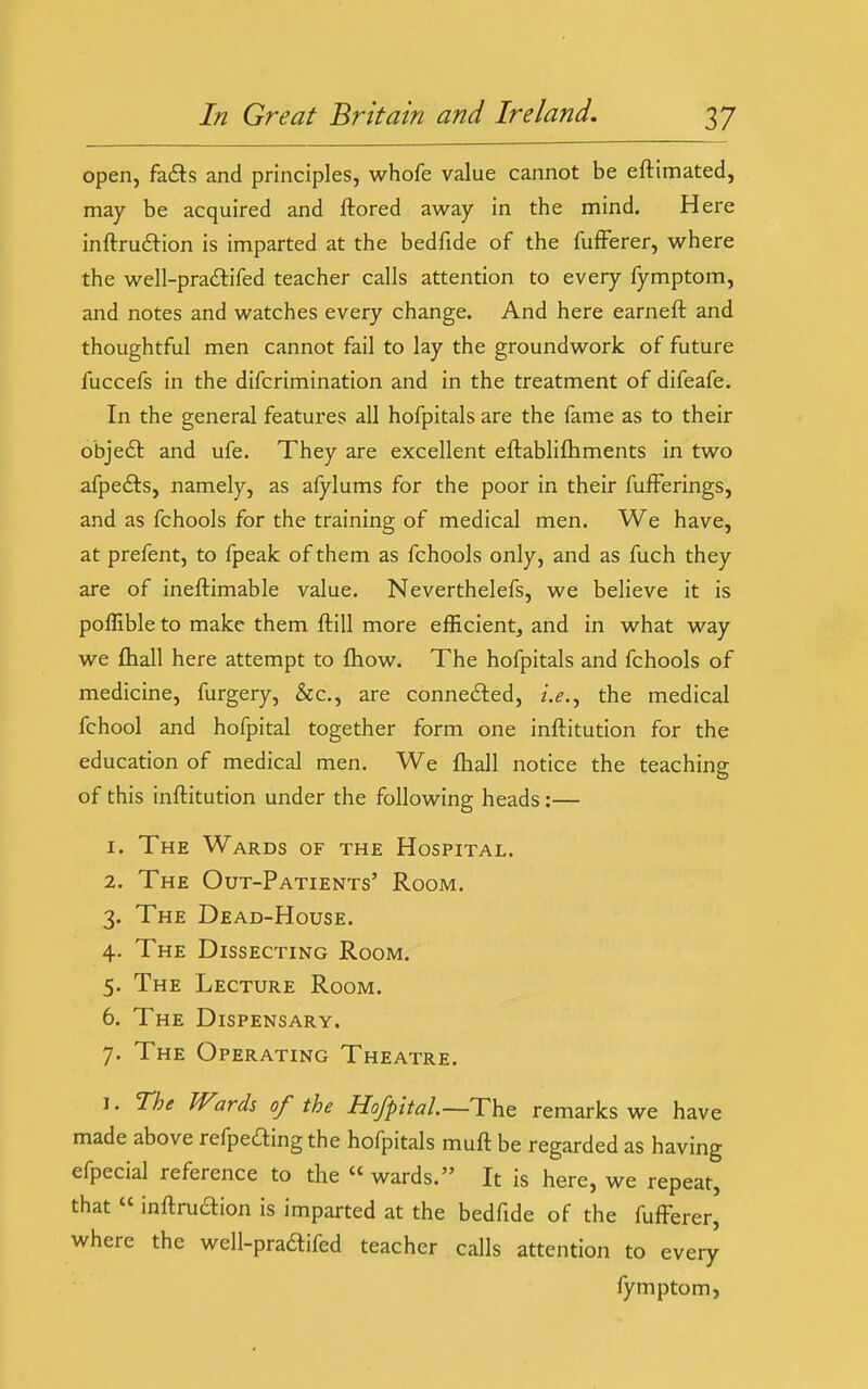 open, fa6ls and principles, whofe value cannot be eftimated, may be acquired and ftored away in the mind. Here inftrudion is imparted at the bedfide of the fufFerer, w^here the well-pra<Stifed teacher calls attention to every fymptom, and notes and watches every change. And here earneft and thoughtful men cannot fail to lay the groundwork of future fuccefs in the difcrimination and in the treatment of difeafe. In the general features all hofpitals are the fame as to their objedl and ufe. They are excellent eftablifhments in two afpedls, namely, as alylums for the poor in their fufFerings, and as fchools for the training of medical men. We have, at prefent, to fpeak of them as fchools only, and as fuch they are of ineftimable value. Neverthelefs, we believe it is poflible to make them ftill more efficient, and in what way we fliall here attempt to fliow. The hofpitals and fchools of medicine, furgery, &c., are conne£led, i.e.^ the medical fchool and hofpital together form one inftitution for the education of medical men. We fliall notice the teaching of this inftitution under the following heads:— 1. The Wards of the Hospital. 2. The Out-Patients' Room. 3. The Dead-House. 4. The Dissecting Room. 5. The Lecture Room. 6. The Dispensary. 7. The Operating Theatre. 1. The Wards of the Ho/pital.~The remarks we have made above refpeding the hofpitals muft be regarded as having efpecial reference to the « wards. It is here, we repeat, that  inftruaion is imparted at the bedfide of the fufFerer, where the wcll-pradifed teacher calls attention to every fymptom,