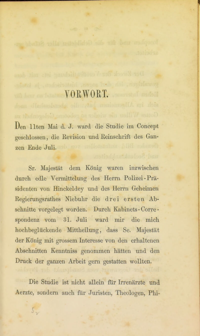 VORWORT. Den Ilten Mai d. J. ward die Studie im Concept geschlossen, die Revision und Reinschrift des Gan- zen Ende Juli. Sr. Majestät dem König waren inzwischen durch edle Vermittelung des Herrn Polizei-Prä- sidenten von Hinckeldey und des Herrn Geheimen Regierungsrathes Niebuhr die drei ersten Ab- schnitte vorgelegt worden. Durch Kabinets - Corre- spondenz vom 31. Juli ward mir die mich hochbeglückende Mittheilung, dass Se. Majestät der König mit grossem Interesse von den erhaltenen Abschnitten Kenntniss genommen hätten und den Druck der ganzen Arbeit gern gestatten wollten. Die Studie ist nicht allein für Irrenärzte und Aerzte, sondern auch für Juristen, Theologen, Phi-