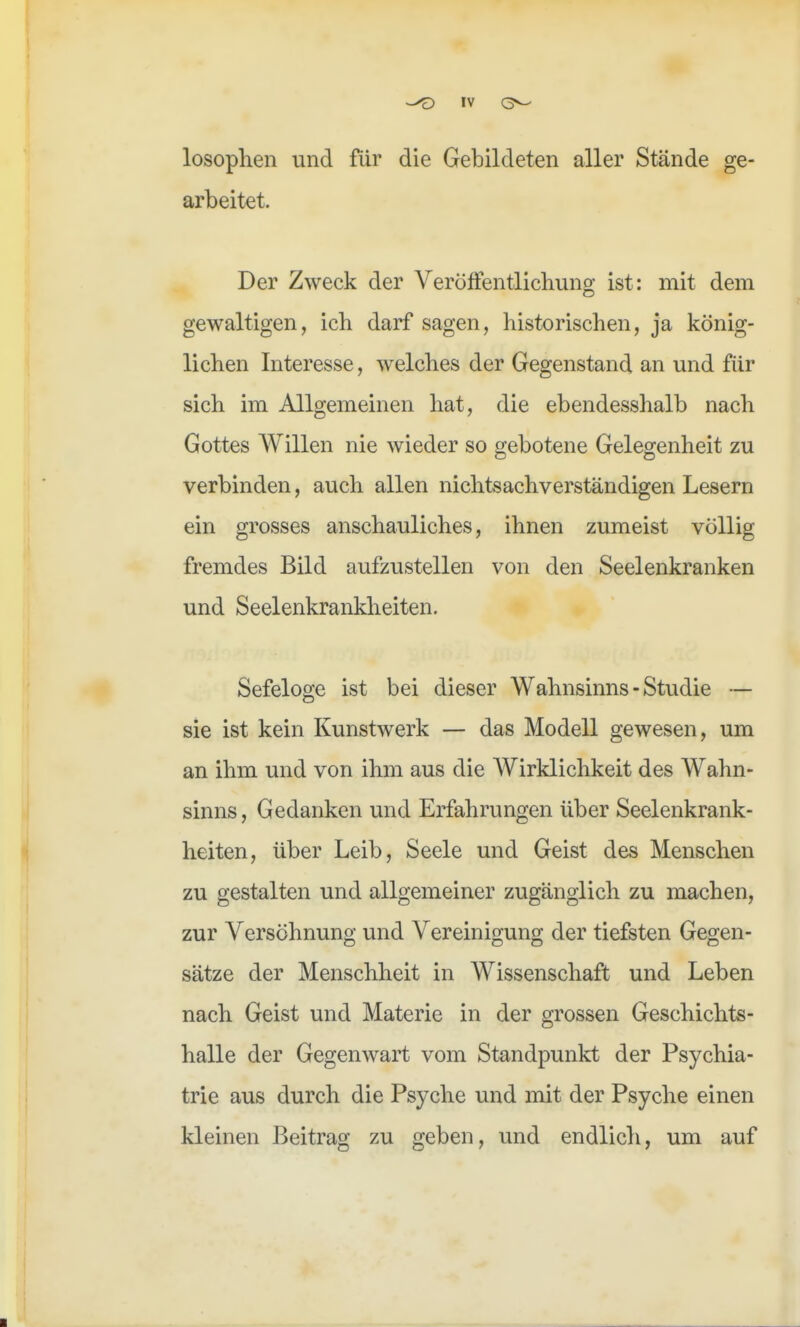 losoplien und für die Gebildeten aller Stände ge- arbeitet. Der Zweck der Veröffentlichung ist: mit dem gewaltigen, ich darf sagen, historischen, ja könig- lichen Interesse, welches der Gegenstand an und für sich im Allgemeinen hat, die ebendesshalb nach Gottes Willen nie wieder so gebotene Gelegenheit zu verbinden, auch allen nichtsachverständigen Lesern ein grosses anschauliches, ihnen zumeist völlig fremdes Bild aufzustellen von den Seelenkranken und Seelenkrankheiten. Sefeloge ist bei dieser Wahnsinns - Studie — sie ist kein Kunstwerk — das Modell gewesen, um an ihm und von ihm aus die Wirklichkeit des Wahn- sinns , Gedanken und Erfahrungen über Seelenkrank- heiten, über Leib, Seele und Geist des Menschen zu gestalten und allgemeiner zugänglich zu machen, zur Versöhnung und Vereinigung der tiefsten Gegen- sätze der Menschheit in Wissenschaft und Leben nach Geist und Materie in der grossen Geschichts- halle der Gegenwart vom Standpunkt der Psychia- trie aus durch die Psyche und mit der Psyche einen kleinen Beitrag zu geben, und endlich, um auf