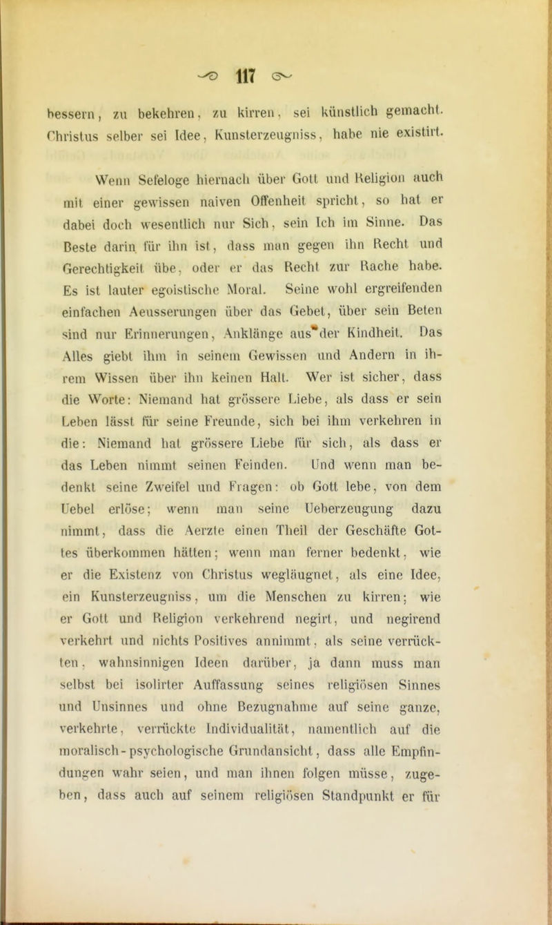 •^D H7 bessern, zu bekehren, zu kirren, sei künstlich gemacht. Christus selber sei Idee, Kunsterzeugniss, habe nie existirt. Wenn Sefeloge hiernach über Gott und Religion auch mit einer gewissen naiven Offenheit spricht, so hat er dabei doch wesentlich nur Sich, sein Ich im Sinne. Das Beste darin für ihn ist, dass man gegen ihn Recht und Gerechtigkeit übe. oder er das Recht zur Rache habe. Es ist lauter egoistische Moral. Seine wohl ergreifenden einfachen Aeusserungen über das Gebet, über sein Beten sind nur Erinnerungen, Anklänge aus*der Kindheit, Das Alles giebt ihm in seinein Gewissen und Andern in ih- rem Wissen über ihn keinen Halt. Wer ist sicher, dass die Worte: Niemand hat grössere Liebe, als dass er sein Leben lässt für seine Freunde, sich bei ihm verkehren in die: Niemand hat grössere Liebe für sich, als dass er das Leben nimmt seinen Feinden. Und wenn man be- denkt seine Zweifel und Fragen: ob Gott lebe, von dem Uebel erlöse; wenn mau seine Ueberzeugung dazu nimmt, dass die Aerzte einen Theil der Geschäfte Got- tes überkommen hätten; wenn man ferner bedenkt, wie er die Existenz von Christus wegläugnet, als eine Idee, ein Kunsterzeugniss. um die Menschen zu kirren: wie er Gott und Religion verkehrend negirt, und negirend verkehrt und nichts Positives annimmt, als seine verrück- ten, wahnsinnigen Ideen darüber, ja dann muss man selbst bei isolirter Auffassung seines religiösen Sinnes und Unsinnes und ohne Bezugnahme auf seine ganze, verkehrte, verrückte Individualität, namentlich auf die moralisch-psychologische Grundansicht, dass alle Empfin- dungen wahr seien, und man ihnen folgen müsse, zuge- ben , dass auch auf seinem religiösen Standpunkt er für