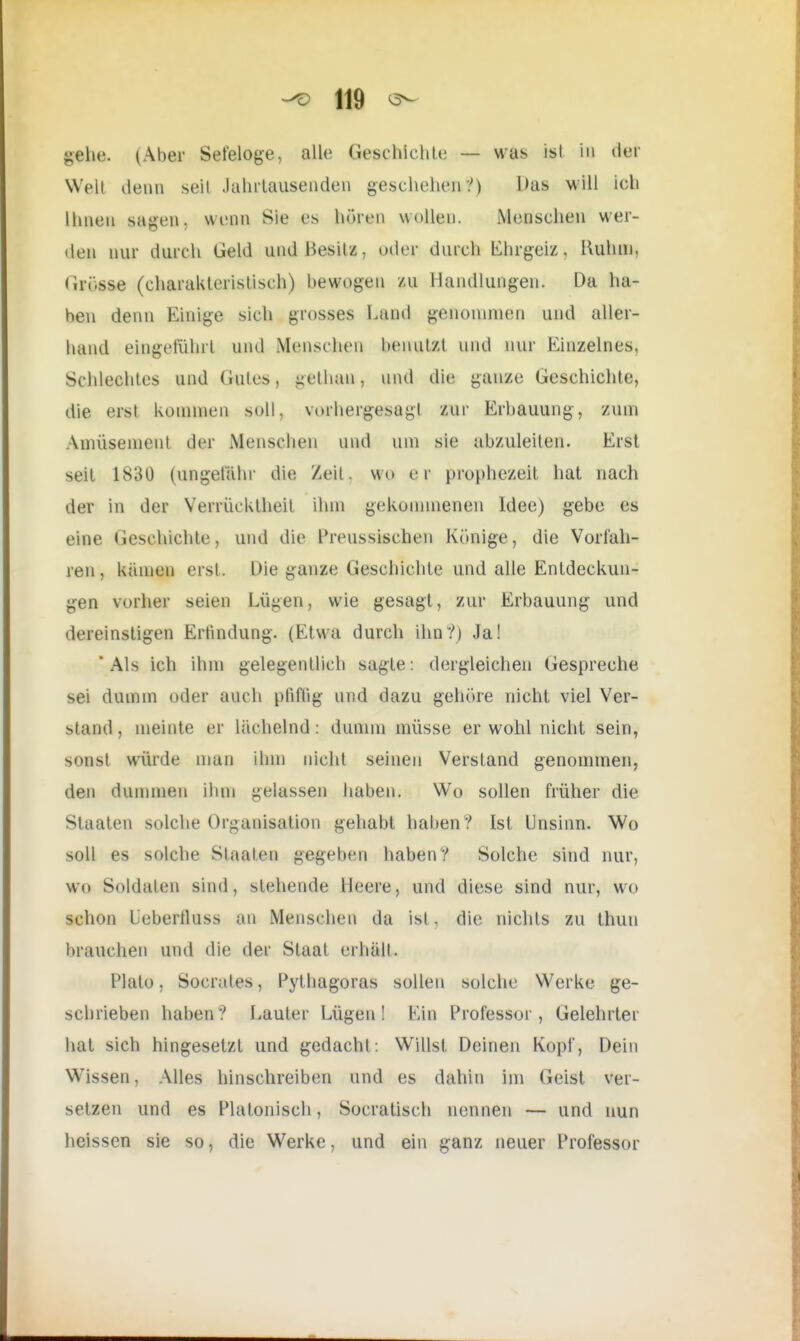 «ehe. (Aber Seteloge, alle Geschichte — was ist in der Welt denn seit Jahrtausenden geschehen?) Das will ich Ihnen sagen, wenn Sie es hören wollen. Menschen wer- den nur durch Geld und Besitz, oder durch Ehrgeiz, Ruhm, G?Q#i0 (charakteristisch) bewogen zu Handlungen. Da ha- ben denn Einige sich grosses Land genommen und aller- hand eingeführt und Menschen benutzt und nur Einzelnes, Schlechtes und Gutes, getban, und die ganze Geschichte, die erst kommen soll, vorhergesagl zur Erbauung, zum Amüsement der Menschen und um sie abzuleiten. Erst seit 1830 (ungefähr die /eil. wo er prophezeit hat nach der in der Verrücktheit ihm gekommenen Idee) gebe es eine Geschichte, und die Preussischen Könige, die Vorfah- ren, kämen eist. Die i;anze Geschichte und alle Entdeckun- gen vorher seien Lügen, wie gesagt, zur Erbauung und dereinstigen Erfindung. (Etwa durch ihn?) Ja! 'Als ich ihm gelegentlich sagte: dergleichen Gespreche sei dumm oder auch pfiffig und dazu gehöre nicht viel Ver- stand, meinte er lächelnd: dumm müsse er wohl nicht sein, sonst würde man ihm nicht seinen Verstand genommen, den dummen ihm gelassen haben. Wo sollen früher die Staaten solche Organisation gehabt haben ? Ist Unsinn. Wo soll es solche Staaten gegeben haben? Solche sind nur, wo Soldaten sind, stehende Heere, und diese sind nur, wo schon Lebertluss an Menschen da ist . die nichts zu thun brauchen und die der Staat erhält. Plato, Socrales, Pythagoras sollen solche Werke ge- schrieben haben? Lauter Lügen! Ein Professor, Gelehrter hat sich hingesetzt und gedacht: Willst, Deinen Kopf, Dein Wissen, Alles hinschreiben und es dahin im Geist ver- setzen und es Platonisch, Socratisch nennen — und nun heissen sie so, die Werke, und ein ganz neuer Professor