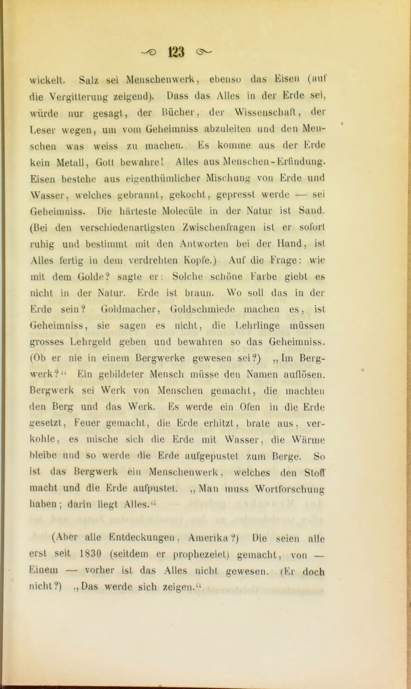 wickelt. Salz sei Menschen werk, ebenso das Eisen (auf die Vergitterung zeigend). Dass das Alles in der Erde sei, würde nur gesagt, der Bücher, der Wissenschaft, der Leser wegen, um vom Geheimniss abzuleiten und den Men- schen was weiss zu machen. Ks komme aus der Knie kein Metall, Gott bewahre! Alles aus Menschen - Krtindung. Eisen bestehe aus ci-enthiimlicher Mischung von Erde und Wasser5 welches gebrannt) gekocht, gepresst werde — sei Geheinnhss. Die härteste Molecüle in der .Natur ist Sand. (Bei den verschiedenartigsten Zwischenfragen ist er sofort ruhig und bestimmt mit den Antworten bei der Hand, isl Alles fertig in dem verdrehten Kopfe.) Auf die Frage: wie mit dem Golde? sagte er: Solche schöne färbe giebt es nicht in der Natur. Erde ist braun. Wo soll das in der Erde sein? Goldmacher, Goldschmiede machen es, ist Geheimniss, sie sagen es nicht, die Lehrlinge müssen grosses Lehrgeld geben und bewahren so das Geheimniss. (Ob er nie in einem Bergwerke gewesen sei?) ,, Im Berg- werk ?'• Ein gebildeter Mensch müsse den Namen auflösen. Bergwerk sei Werk von Menschen gemacht, die machten den Berg und das Werk. Es werde ein Ofen in die Erde gesetzt, Feuer gemacht, die Erde erhitzt, brate aus, ver- kohle, es mische sich die Erde mit Wasser, die Wärme bleibe und so werde die Erde aufgepuslel zum Berge. So ist das Bergwerk ein Menschenwerk, welches den Stoff macht und die Erde aufpustet. ,, Man muss Wortforschung haben; darin liegt. Alles.'1 (Aber alle Entdeckungen. Amerika?) Die seien alle erst seit 1830 (seitdem er prophezeiet) gemacht , von — Einem — vorher ist das Alles nicht, gewesen. (Er doch nicht?) ,,Das werde sich zeigen.