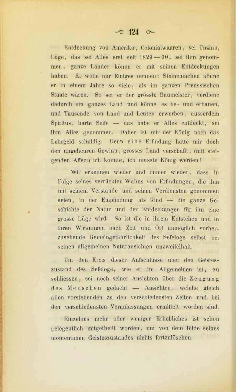 Entdeckung von Amerika. Colonialwaaren, sei Unsinn, Lüge, das sei Alles erst seit 1829 — 30, sei ihm genom- men , ganze Länder könne er mit seinen Entdeckungen haben. Er wolle nur Einiges nennen: Steinemaehen könne er in einem Jahre so viele, als im ganzen Preussischen Staate wären. So sei er der grösste Baumeister, verdiene dadurch ein ganzes Land und könne es be- und erbauen, und Tausende von Land und Leuten erwerben, ausserdem Spiritus, harte Seife — das habe er Alles entdeckt, sei ihm Alles genommen. Daher ist mir der König noch das Lehrgeld schuldig. Denn eine Erfindung hätte mir doch den ungeheuren Gewinn, grosses Land verschafft, (mit stei- genden Affect) ich konnte, ich musste König werden! Wir erkennen wieder und immer wieder, dass in Folge seines verrückten Wahns von Erfindungen, die ihm mit seinem Verstände und seinen Verdiensten genommen seien, in der Empfindung als Kind — die ganze Ge- schichte der Natur und der Entdeckungen für ihn eine grosse Lüge wird. So ist die in ihrem Entstehen und in ihren Wirkungen nach Zeit und Ort unmöglich vorher- zusehende Gemeingefährlichkeit des Sefeloge selbst bei seinen allgemeinen Naiuransichten unzweifelhaft. Um den Kreis dieser Aufschlüsse über den Geistes- zustand des Sefeloge, wie er im Allgemeinen ist, zu schliessen, sei noch seiner Ansichten über die Zeugung des Menschen gedacht — Ansichten, welche gleich allen vorstehenden zu den verschiedensten Zeiten und bei den verschiedensten Veranlassungen ermittelt worden sind. Einzelnes mehr oder weniger Erhebliches ist schon gelegentlich mitgetheilt worden, um von dem Bilde seines momentanen Geisteszustandes nichts fortzulöschen.