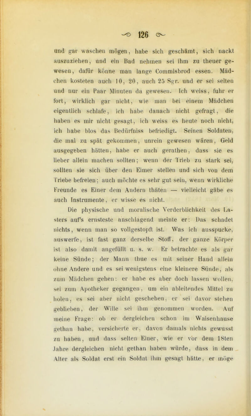 und gar waschen mögen, habe sich geschämt, sich nackt auszuziehen, und ein Bad nehmen sei ihm zu theuer ge- wesen, dafür könne man lange Commisbrod essen. Mäd- chen kosteten auch 10, 20, auch 25 Sgr. und er sei selten und nur ein Paar Minuten da gewesen. Ich weiss, führ er fort, wirklich gar nicht, wie man bei einem Mädchen eigentlich schlafe, ich habe danach nicht gefragt, die haben es mir nicht gesagt, ich weiss es heute noch nicht, ich habe blos das Bedürfniss befriedigt. Seinen Soldaten, die mal zu spät gekommen, unrein gewesen wären. Geld ausgegeben hätten, habe er auch gerathen. dass sie es lieber allein machen sollten; wenn der Trieb zu stark sei, sollten sie sich über den Eimer stellen und sich von dem Triebe befreien: auch möchte es sehr gut sein, wenn wirkliche Freunde es Einer dem Andern thäten — vielleicht gäbe es auch Instrumente, er wisse es nicht. Die physische und moralische Verderblichkeit des La- sters aufs ernsteste anschlagend meinte er: Das schadet nichts, wenn man so vollgestopft ist. Was ich ausspucke, .■niswerfe, ist fast ganz derselbe Stoff, der ganze Körper isl also damit angefüllt u. s. w. Er betrachte es als gar keine Sünde; der Mann thue es mit seiner Hand allein ohne Andere und es sei wenigstens eine kleinere Sünde, als zum Mädchen gehen: er habe es aber doch lassen wollen, sei zum Apotheker gegangen , um ein ableitendes Mittel zu holen, es sei aber nicht geschehen, er sei davor stehen geblieben, der Wille sei ihm genommen worden. Auf meine Frage: ob er dergleichen schon im Waisenhause gethari habe, versicherte er. davon damals nichts gewussl zu haben, und dass seilen Einer, wie er vor dem 18ten Jahre dergleichen nicht gethan haben würde, dass in dem Alter als Soldat ersl ein Soldat ihm gesagt hätte, er Dßög«