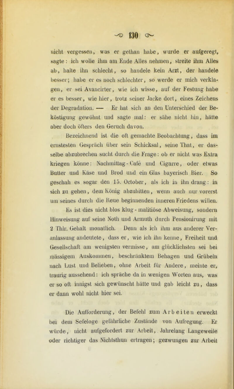 nicht vergessen, was er gethan habe, wurde er aufgeregt, sagte : ich wolle ihm am Ende Alles nehmen, streite ihm Alles ab, halte ihn schlecht, so handele kein Arzt, der handele besser; habe er es noch schlechter, so werde er mich verkla- gen , er sei Avancirter, wie ich wisse, auf der Festung habe er es besser, wie hier, trotz seiner Jacke dort, eines Zeichens der Degradation. — Er hat sich an den Unterschied der Be- köstigung gewöhnt und sagte mal: er sähe nicht hin, hätte aber doch öfters den Geruch davon. Bezeichnend ist die oft gemachte Beobachtimg, dass im ernstesten Gespräch über sein Schicksal, seine That, er das- selbe abzubrechen sucht durch die Frage: ob er nicht was Extra kriegen könne: Nachmittag - Cafe und Cigarre, oder etwas Butter und Käse und Brod und ein Glas bayerisch Bier. So geschah es sogar den 15. October, als ich in ihn drang : in sich zu gehen, dem König abzubitten, wenn auch nur vorerst um seines durch die Reue beginnenden inneren Friedens willen. Es ist dies nicht blos klug - malitiöse Abweisung, sondern Hin Weisung auf seine Noth und Armuth durch Pensionirung mit 2 Thlr. Gehalt monatlich. Denn als ich ihm aus anderer Ver- anlassung andeutete, dass er, wie ich ihn kenne, Freiheit und Gesellschaft am wenigsten vermisse, am glücklichsten sei bei massigem Auskommen, beschranktem Behagen und Grübeln nach Lust und Belieben, ohne Arbeit für Andere, meinte er, traurig aussehend: ich spräche da in wenigen Worten aus, was er so oft innigst sich gewünscht hätte und gab leicht zu, dass er dann wohl nicht hier sei. Die Aufforderung, der Befehl zum Arbeiten erweckt bei dem Sefeloge gefährliche Zustande von Aufregung. Er würde, nicht aufgefordert zur Arbeit, Jahrelang- Langeweile oder richtiger das Nichtsthun ertragen; gezwungen zur Arbeit