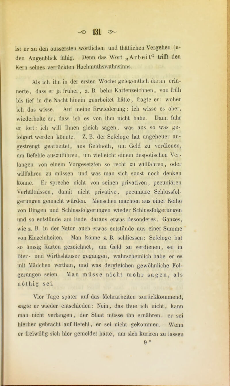 |31 ist er zu den äussersten wörtlichen und thätlichen Vergehen je- den Augenblick fähig. Denn das Wort „Arbeit« trifft den Kern seines verrückten Hochmuthswahnsinns. Als ich ihn in der ersten Woche gelegentlich daran erin- nerte , dass er ja früher, z. B. beim Kartenzeichnen, von früh bis tief in die Nacht hinein gearbeitet hatte, fragte er: woher ich das wisse. Auf ineine Erwiederung: ich wisse es aber, wiederholte er, dass ich es von ihm nicht habe. Dann fuhr er fort: ich will Ihnen gleich sagen, was aus so was ge- folgert werden konnte. Z. B. der Seieloge hat ungeheuer an- gestrengt gearbeitet, aus Geldnolh, um Geld zu verdienen, um Befehle auszuführen, um vielleicht einem despotischen Ver- langen von einem Vorgesetzten so recht zu willfahren, oder willfahren zu müssen und was man sich sonst noch denken könne. Er spreche nicht von seinen privativen, pecuniaren Verhaltnissen, damit nicht privative, pecuniare Schlussfol- gerungen gemacht würden. Menschen machten aus einer Reihe von Dingen und Schlussfolgerungen wieder Schlussfolgerungen und so entstünde am Ende daraus etwas Besonderes, Ganzes, wie z. B. in der Natur auch etwas entstünde aus einer Summe von Einzelnheiten. Man könne z. B. schliessen: Sefeloge hat so ämsig Karten gezeichnet, um Geld zu verdienen, sei in Bier- und Wirthshäuser gegangen, wahrscheinlich habe er es mit Mädchen verthan, und was dergleichen gewöhnliche Fol- gerungen seien. Man müsse nicht mehr sagen, als nothig sei. Vier Tage später auf das Mehrarbeiten zurückkommend, sagte er wieder entschieden: Nein, das thue ich nicht, kann man nicht verlangen, der Staat müsse ihn ernähren, er sei hierher gebracht auf Befehl, er sei nicht gekommen. Wenn er freiwillig sich hier gemeldet hätte, um sich kuriren zu lassen