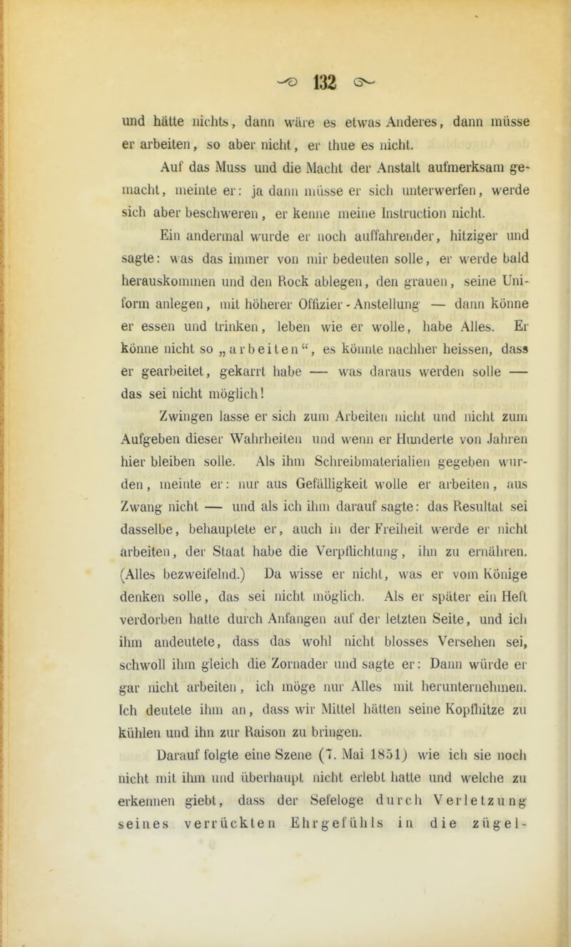 und hätte nichts, dann wäre es etwas Anderes, dann müsse er arbeiten, so aber nicht, er thue es nicht. Auf das Muss und die Macht der Anstalt aufmerksam ge- macht, meinte er: ja dann müsse er sich unterwerfen, werde sich aber beschweren , er kenne meine Instruction nicht. Ein andermal wurde er noch auffahrender, hitziger und sagte: was das immer von mir bedeuten solle, er werde bald herauskommen und den Rock ablegen, den grauen, seine Uni- form anlegen , mit höherer Offizier - Anstellung — dann könne er essen und trinken, leben wie er wolle, habe Alles. Er könne nicht so „ a r b e i t e n , es könnte nachher heissen, das« er gearbeitet, gekarrt habe — was daraus werden solle — das sei nicht möglich! Zwingen lasse er sich zum Arbeiten nicht und nicht zum Aufgeben dieser Wahrheiten und wenn er Hunderte von Jahren hier bleiben solle. Als ihm Schreibmaterialien gegeben wur- den, meinte er: nur aus Gefälligkeit wolle er arbeiten, aus Zwang nicht — und als ich ihm darauf sagte: das Resultat sei dasselbe, behauptete er, auch in der Freiheit werde er nicht arbeiten, der Staat habe die Verpflichtung, ihn zu ernähren. (Alles bezweifelnd.) Da wisse er nicht, was er vom Könige denken solle, das sei nicht möglich. Als er später ein Heft verdorben hatte durch Anfangen auf der letzten Seite, und ich ihm andeutete, dass das wohl nicht blosses Versehen sei, schwoll ihm gleich die Zornader und sagte er: Dann würde er gar nicht arbeiten , ich möge nur Alles mit herunternehmen. Ich deutete ihm an, dass wir Mittel hätten seine Kopfhitze zu kühlen und ihn zur Raison zu bringen. Darauf folgte eine Szene (T. Mai 1851) wie ich sie noch nicht mit ihm und überhaupt nicht erlebt hatte und welche zu erkennen giebt, dass der Sefeloge durch Verletzung seines verrückten Ehrgefühls in die zügel-