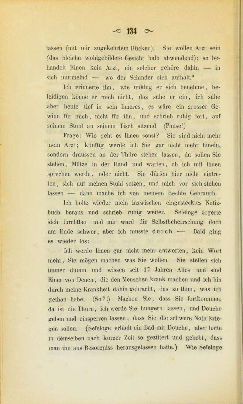 lassen (mit mir zugekehrtem Kücken). Sie wollen Arzt sein (das bleiche wohlgebildete Gesicht halb abwendend); so be- handelt Einen kein Arzt, ein solcher gehöre dahin — in sich murmelnd — wo der Schinder sich aufhält. Ich erinnerte ihn, wie unklug- er sich benehme, be- leidigen könne er mich nicht, das sähe er ein, ich sähe aber heute tief in sein Inneres, es wäre ein grosser Ge- winn für mich, nicht für ihn, und schrieb ruhig fort, auf seinem Stuhl an seinem Tisch sitzend. (Pause!) Frage: Wie geht es Ihnen sonst? Sie sind nicht mehr mein Arzt; künftig werde ich Sie gar nicht mehr hinein, sondern draussen an der Thüre stehen lassen, da sollen Sie stehen, Mütze in der Hand und warten, ob ich mit Ihnen sprechen werde, oder nicht. Sie dürfen hier nicht eintre- ten, sich auf meinen Stuhl setzen, und mich vor sich stehen lassen — dann mache ich von meinem Rechte Gebrauch. Ich holte wieder mein inzwischen eingestecktes Notiz- buch heraus und schrieb ruhig weiter. Sefeloge ärgerte sich furchtbar und mir ward die Selbstbeherrschung doch am Ende schwer, aber ich musste durch. — Bald ging es wieder los: Ich werde Ihnen gar nicht mehr antworten, kein Wort mehr, Sie mögen inachen was Sie wollen. Sie stellen sich immer dumm und wissen seit 17 Jahren Alles und sind Einer von Denen, die den Menschen krank machen und ich bin durch meine Krankheit dahin gebracht, das zu thun , was ich gethan habe. (So?!) Machen Sie, dass Sie fortkommen, da ist die Thüre, ich werde Sie hungern lassen, und Douche geben und einsperren lassen, dass Sie die schwere Noth krie- gen sollen. (Sefeloge erhielt ein Bad mit Douche, aber hatte in demselben nach kurzer Zeit so gezittert und gebebt, dass man ihn aus Besorgniss herausgelassen hatte.) Wie Sefeloge