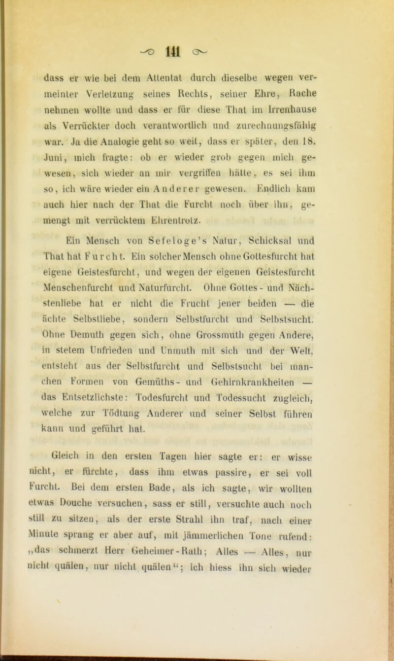 dass er wie bei dem Attentat durch dieselbe wegen ver- meinter Verletzung seines Rechts, seiner Ehre, Bache nehmen wollte und dass er für diese That im Irrenhause als Verrückter doch verantwortlich und zurechnungsfähig war. Ja die Analogie geht so weit, dass er später, den 18. Juni, mich fragte: ob er wieder grob gegen mich ge- wesen, sich wieder an mir vergriffen hätte, es sei ihm so, ich wäre wieder ein Anderer gewesen. Endlich kam auch hier nach der That die Furcht noch über ihn, ge- mengt mit verrücktem Ehrentrolz. Ein Mensch von Sefeloge's Nalur, Schicksal und That hat F u r c h t. Ein solcher Mensch ohne Gottesfurcht hat eigene Geistesfurcht, und wegen der eigenen Geistesfurcht Menschenfurcht und Naturfurcht. Ohne Gottes - und Näch- stenliebe hat er nicht die Frucht jener beiden — die ächte Selbstliebe, sondern Selbstfurcht und Selbstsucht. Ohne üemuth gegen sich, ohne Grossmuth gegen Andere, in stetem Unfrieden und Unmuth mit sich und der Welt, entsteht aus der Selbslfurcht und Selbstsucht bei man- chen Formen von Gemüths- und Gehirnkrankheilen — das Entsetzlichste: Todesfurcht und Todessucht zugleich, welche zur Tödtung Anderer und seiner Selbst führen kann und geführt hat. Gleich in den ersten Tagen hier sagte er: er wisse nicht, er fürchte, dass ihm etwas passire, er sei voll Furcht. Bei dem ersten Bade, als ich sagte, wir wollten etwas Douche versuchen, sass er still, versuchte auch noch still zu sitzen, als der erste Strahl ihn traf, nach einer Minute sprang er aber auf, mit jämmerlichen Tour rufend: „das schmerzt Herr Geheimer - Bath; Alles — Alles, nur nicht quälen, nur nicht quälen; ich hiess ihn sich wieder