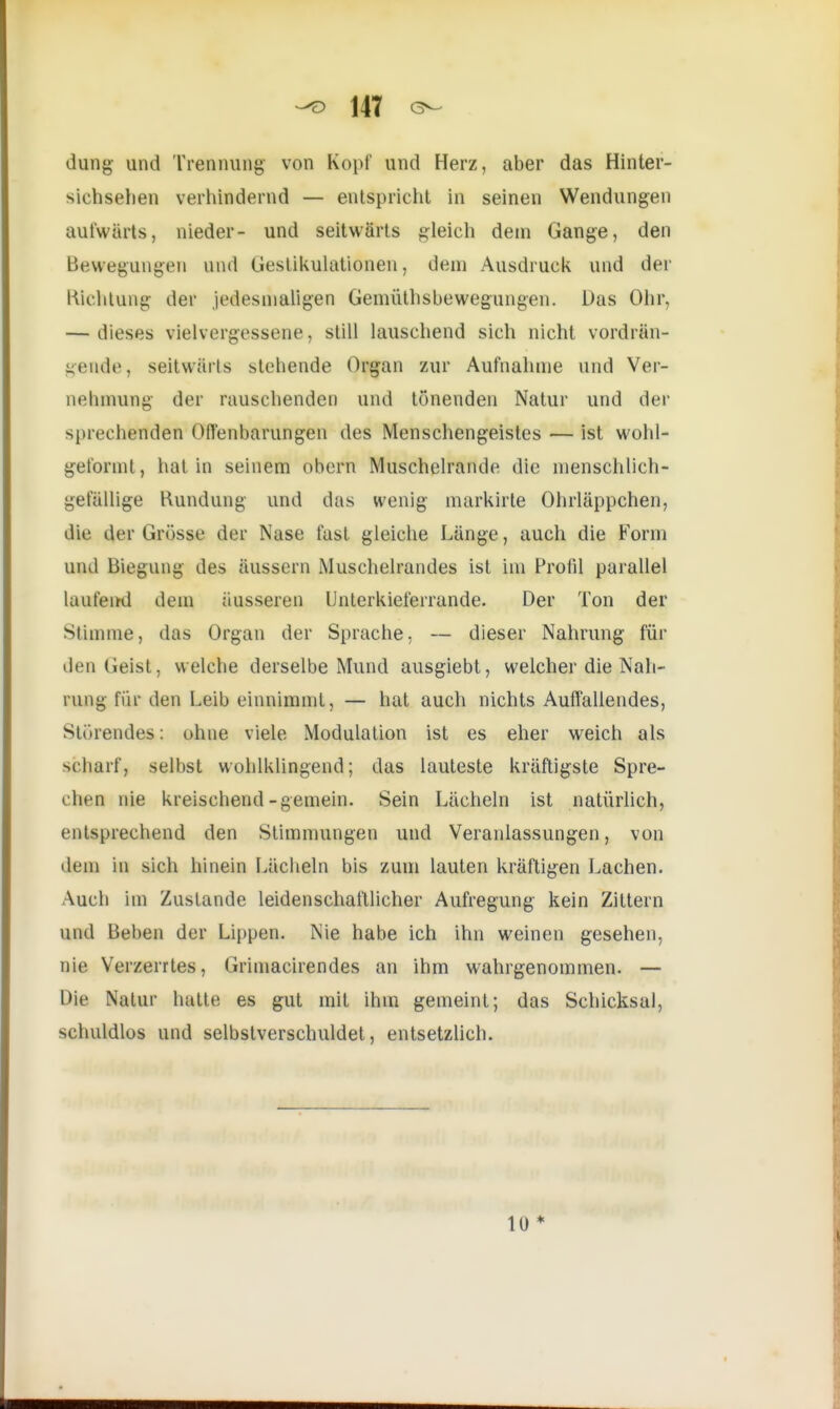 -O 14T dung und Trennung von Kopf und Herz, aber das Hinter- sichsehen verhindernd — entspricht in seinen Wendungen aufwärts, nieder- und seitwärts gleich dem Gange, den Bewegungen und Gestikulationen, dem Ausdruck und der Richtung der jedesmaligen Gemüthsbewegungen. Das Ohr, — dieses vielvergessene, still lauschend sich nicht vordrän- gende, seitwärts stehende Organ zur Aufnahme und Ver- nehmung der rauschenden und tönenden Natur und der sprechenden Offenbarungen des Menschengeistes — ist wohl- geformt, hat in seinem obern Muschelrande die menschlich- gefällige Kundung und das wenig markirte Ohrläppchen, die der Grösse der Nase fast gleiche Länge, auch die Form und Biegung des äussern Muschelrandes ist im Profil parallel laufend dem äusseren Unterkieferrande. Der Ton der Stimme, das Organ der Sprache, — dieser Nahrung für den Geist, welche derselbe Mund ausgiebt, welcher die Nah- rung Für den Leib einnimmt, — hat auch nichts Auffallendes, Störendes: ohne viele Modulation ist es eher weich als scharf] selbst wohlklingend; das lauteste kräftigste Spre- chen nie kreischend-gemein. Sein Lächeln ist natürlich, entsprechend den Stimmungen und Veranlassungen, von dem in sich hinein Lächeln bis zum lauten kräftigen Lachen. Auch im Zustande leidenschaftlicher Aufregung kein Zittern und Beben der Lippen. Nie habe ich ihn weinen gesehen, nie Verzerrtes, Grimacirendes an ihm wahrgenommen. — Die Natur hatte es gut mit ihm gemeint; das Schicksal, schuldlos und selbstverschuldet, entsetzlich. 10 *