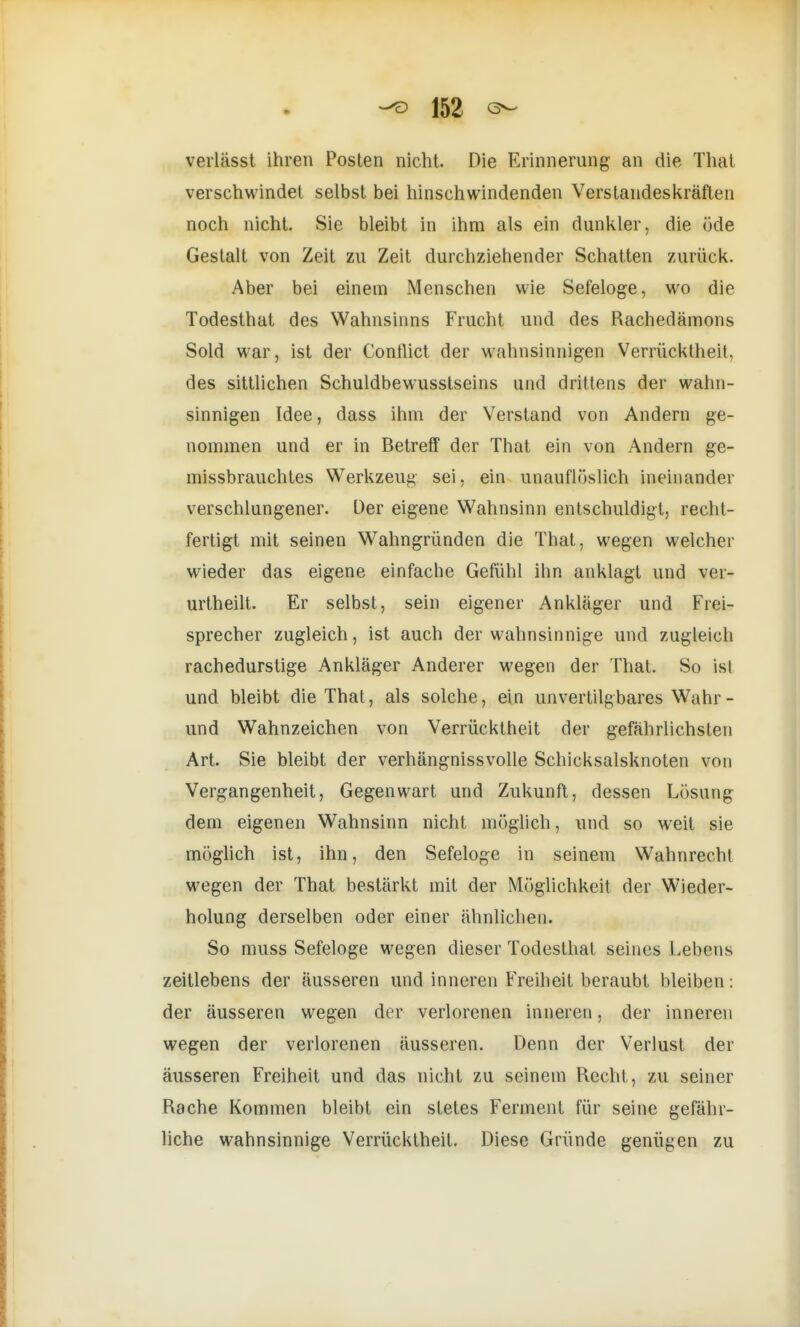 verlässt ihren Posten nicht. Die Erinnerung an die Thal verschwindet selbst bei hinschwindenden Verstandeskräflen noch nicht. Sie bleibt in ihm als ein dunkler, die öde Gestalt von Zeit zu Zeit durchziehender Schatten zurück. Aber bei einem Menschen wie Sefeloge, wo die Todesthat des Wahnsinns Frucht und des Rachedämons Sold war, ist der Conflict der wahnsinnigen Verrücktheit, des sittlichen Schuldbewusstseins und drittens der wahn- sinnigen Idee, dass ihm der Verstand von Andern ge- nommen und er in Betreff der That ein von Andern ge- missbrauchtes Werkzeug sei, ein unauflöslich ineinander verschlungener. Der eigene Wahnsinn entschuldigt, recht- fertigt mit seinen Wahngründen die That, wegen welcher wieder das eigene einfache Gefühl ihn anklagt und ver- urtheilt. Er selbst, sein eigener Ankläger und Frei- spreche! zugleich, ist auch der wahnsinnige und zugleich rachedurstige Ankläger Anderer wegen der That. So ist und bleibt die That, als solche, ein unvertilgbares Wahr - und Wahnzeichen von Verrücktheit der gefährlichsten Art. Sie bleibt der verhängnissvolle Schicksalsknoten von Vergangenheit, Gegenwart und Zukunft, dessen Lösung dem eigenen Wahnsinn nicht möglich, und so weit sie möglich ist, ihn, den Sefeloge in seinem Wahnrecht wegen der That bestärkt mit der Möglichkeit der Wieder- holung derselben oder einer ähnlichen. So muss Sefeloge wegen dieser Todesthat seines Lebens zeitlebens der äusseren und inneren Freiheit beraubt bleiben: der äusseren wegen der verlorenen inneren, der inneren wegen der verlorenen äusseren. Denn der Verlust der äusseren Freiheit und das nicht zu seinem Recht, zu seiner Rache Kommen bleibt ein stetes Ferment für seine gefähr- liche wahnsinnige Verrücktheit. Diese Gründe genügen zu