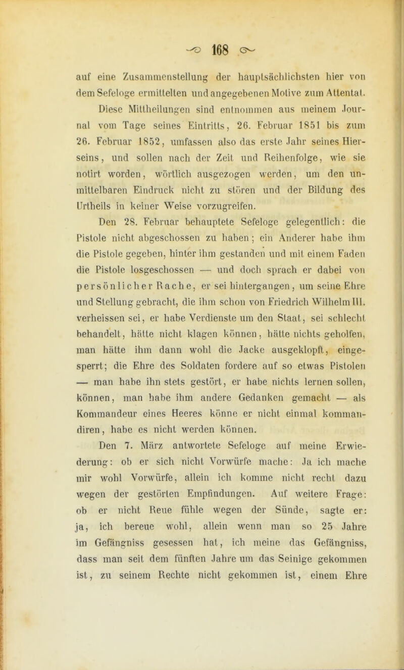 auf eine Zusammenstellung der hauptsächlichsten hier von dem Sefeloge ermittelten und angegebenen Motive zum Attental. Diese Mittheilungen sind entnommen aus meinem Jour- nal vom Tage seines Eintritts, 26. Februar 1851 bis zum 26. Februar 1852, umfassen also das erste Jahr seines Hier- seins, und sollen nach der Zeit und Reihenfolge, wie sie notirt worden, wörtlich ausgezogen werden, um den un- mittelbaren Eindruck nicht zu stören und der Bildung des LIrtheils in keiner Weise vorzugreifen. Den 28. Februar behauptete Sefeloge gelegentlich: die Pistole nicht abgeschossen zu haben ; ein Anderer habe ihm die Pistole gegeben, hinter ihm gestanden und mit einem Faden die Pistole losgeschossen — und doch sprach er dabei von persönlicher Rache, er sei hintergangen , um seine Ehre und Stellung gebracht, die ihm schon von Friedrich Wilhelm III. verheissen sei, er habe Verdienste um den Staat, sei schlecht behandelt, hätte nicht klagen können, hätte nichts geholfen, man hätte ihm dann wohl die Jacke ausgeklopft, einge- sperrt; die Ehre des Soldaten fordere auf so etwas Pistolen — man habe ihn stets gestört, er habe nichts lernen sollen, können, man habe ihm andere Gedanken gemacht — als Kommandeur eines Heeres könne er nicht einmal komman- diren, habe es nicht werden können. Den 7. März antwortete Sefeloge auf meine Erwie- derung: ob er sich nicht Vorwürfe mache: Ja ich mache mir wohl Vorwürfe, allein ich komme nicht recht dazu wegen der gestörten Empfindungen. Auf weitere Frage: ob er nicht Reue fühle wegen der Sünde, sagte er: ja, ich bereue wohl, allein wenn man so 25 Jahre im Gefängniss gesessen hat, ich meine das Gefängniss, dass man seit dem fünften Jahre um das Seinige gekommen ist, zu seinem Rechte nicht gekommen ist, einem Ehre