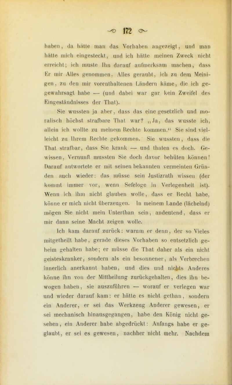 haben, da hätte man das Vorhaben angezeigt, und man hatte mich eingesteckt, und ich hätte meinen Zweck nicht erreicht; ich muste Ilm darauf aufmerksam machen, dass Er mir Alles genommen, Alles geraubt, ich zu dem Meini- gen, zu den mir vorenthaltenen Ländern käme, die ich ge- gewahrsagt habe — (und dabei war gar kein Zweifel des Eingeständnisses der Thal). Sie wussten ja aber, dass das eine gesetzlich und mo- ralisch höchst strafbare Thal war? ,,Ja, das wusste ich, allein ich wollte zu meinem Rechte kommen. Sie sind viel- leicht zu Ihrem Rechte gekommen. Sie wussten, dass die That strafbar, dass Sie krank — und fhalen es doch. Ge- wissen, Vernunft musslen Sie doch davor behüten können! Darauf antwortete er mit seinen bekannten vermeinten Grün- den auch wieder: das müsse sein Justizrath Missen (der kommt immer vor, wenn Sefelogc in Verlegenheit ist). Wenn ich ihm nicht glauben wolle, dass er Recht habe, könne er mich nicht überzeugen. In meinem Lande (lächelnd) mögen Sie nicht mein Unterthan sein, andeutend, dass er mir dann seine Macht zeigen wolle. Ich kam darauf zurück: warum er denn, der so Vieles mitgetheilt habe, gerade dieses Vorhaben so entsetzlich ge- heim gehalten habe; er müsse die That daher als ein nicht geisteskranker, sondern als ein besonnener, als Verbrechen innerlich anerkannt haben, und dies und nichts Anderes könne ihn von der Mitlheilung zurückgehallen, dies ihn be- wogen haben, sie auszuführen — worauf er verlegen war und wieder darauf kam: er hätte es nicht gethan, sondern ein Anderer, er sei das Werkzeug Anderer gewesen, er sei mechanisch hinausgegangen, habe den König nicht ge- sehen , ein Anderer habe abgedrückt: Anfangs habe er ge- glaubt, er sei es gewesen, nachher nicht mehr. Nachdem