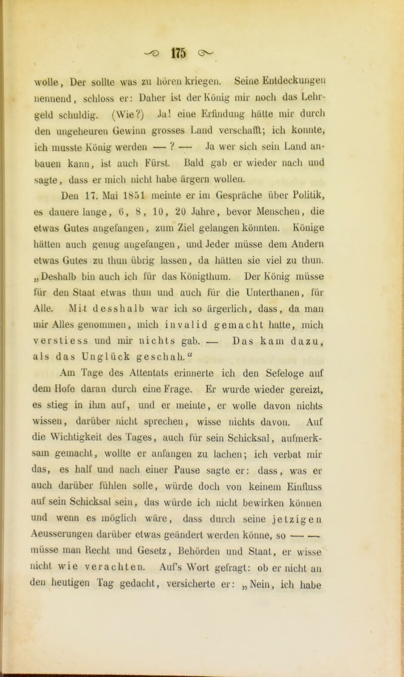 wölle, Der sollte was zu hören kriegen» Sein© Entdeckungen nennend, schloss er: Daher ist der König mir noch das Lehr- geld schuldig-. (Wie?) Ja! eine Erfindung hätte mir durch den ungeheuren Gewinn grosses Land verschallt; ich konnte, ich musste Konig werden — ? — Ja wer sich sein Land an- bauen kann, ist auch Fürst. Bald gab er wieder nach und sagte, dass er mich nicht habe ärgern wollen. Den 17. Mai 1851 meinte er im Gespräche über Politik, es dauere lange, ü, 8, 10, 20 Jahre, bevor Menschen, die etwas Gutes angefangen , zum Ziel gelangen könnten. Könige hätten auch genug angefangen, und Jeder müsse dem Andern etwas Gutes zu thun übrig lassen, da hätten sie viel zu thun. „Deshalb bin auch ich für das Königthum. Der König müsse für den Staat etwas thun und auch für die Unterthanen, für Alle. Mit d esshalb war ich so ärgerlich, dass, da man mir Alles genommen, mich invalid gemacht hatte, mich verstiess und mir nichts gab. — Das kam dazu, als das Unglück geschah. Am Tage des Attentats erinnerte ich den Sefeloge auf dem Hofe daran durch eine Frage. Er wurde wieder gereizt, es stieg in ihm auf, und er meinte, er wolle davon nichts wissen, darüber nicht sprechen, wisse nichts davon. Auf die Wichtigkeit des Tages, auch für sein Schicksal, aufmerk- sam gemacht, wollte er anfangen zu lachen; ich verbat mir das, es half und nach einer Pause sagte er: dass, was er auch darüber fühlen solle, würde doch von keinem Einfluss auf sein Schicksal sein, das würde ich nicht bewirken können und wenn es möglich wäre, dass durch seine jetzigen Aeusserungen darüber etwas geändert werden könne, so müsse man Recht und Gesetz, Behörden und Staat, er wisse nicht wie verachten. Aufs Wort gefragt: ob er nicht an den heutigen Tag gedacht, versicherte er: „Nein, ich habe