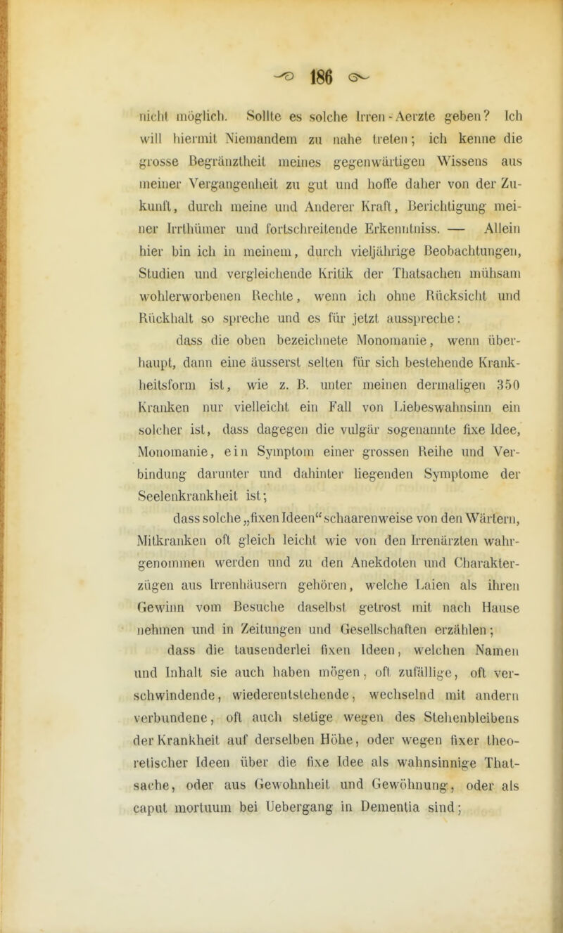 nicht möglieb. Sollte es solche Irren - Aerzte geben? Ich will hiermit Niemandem zu nahe treten; ich kenne die grosse Begrenztheit meines gegenwärtigen Wissens aus meiner Vergangenheit zu gut und hoffe daher von der Zu- kunft, durch meine und Anderer Kraft , Berichtigung mei- ner Irrthünier und fortschreitende Erkenntniss. — Allein hier bin ich in meinem, durch vieljährige Beobachtungen, Studien und vergleichende Kritik der Thatsachen mühsam wohlerworbenen Rechte, wenn ich ohne Rücksicht und Rückhalt so spreche und es für jetzt ausspreche: dass die oben bezeichnete Monomanie, wenn über- haupt, dann eine äusserst selten für sich bestehende Krank- heitsform ist, wie z. B. unter meinen dermaligen 350 Kranken nur vielleicht ein Fall von Liebeswahnsinn ein solcher ist, dass dagegen die vulgär sogenannte fixe Idee, Monomanie, ein Symptom einer grossen Reihe und Ver- bindimg darunter und dahinter liegenden Symptome der Seelenkrankheit ist; dass solche „fixen Ideen schaarenweise von den Wärtern, Mitkranken oft gleich leicht wie von den Irrenärzten wahr- genommen werden und zu den Anekdoten und Charakter- zügen aus Irrenhäusern gehören, welche Laien als ihren Gewinn vom Besuche daselbst, getrost mit. nach Hause nehmen und in Zeitungen und Gesellschaften erzählen; dass die tausenderlei fixen Ideen, welchen Namen und Inhalt sie auch haben mögen, oft zufällige, oft ver- schwindende, wiederentstehende, wechselnd mit andern verbundene, oft auch stetige wegen des Stehenbleibens der Krankheit auf derselben Höhe, oder wegen fixer theo- retischer Ideen über die fixe Idee als wahnsinnige That- sache, oder aus Gewohnheit und Gewöhnung, oder als caput mortuum bei Uebergang in Dementia sind;