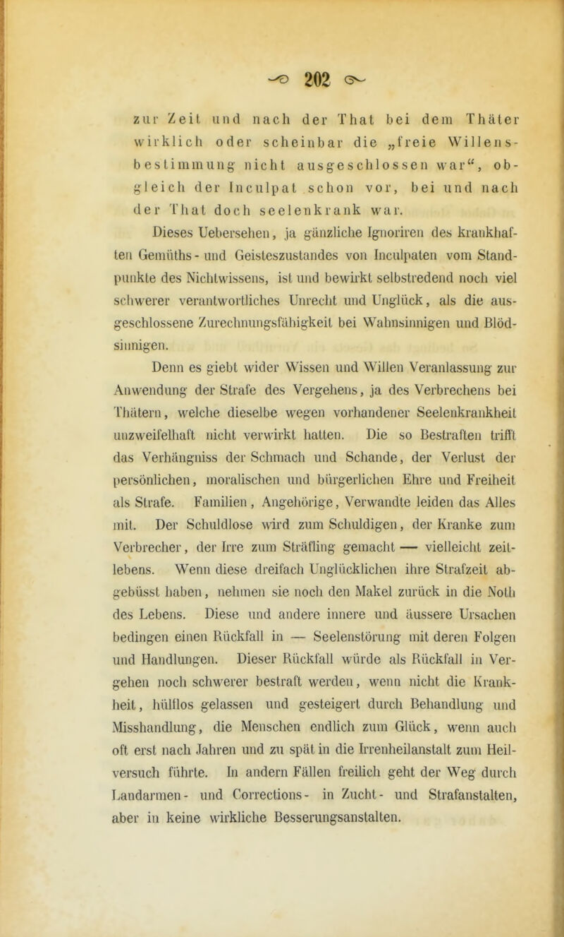 zur Zeit und nach der That bei dem Thäter wirklich oder scheinbar die „freie Willens- b e s t i in in u n g' nicht ausgeschlossen war, ob- gleich der Inculpat schon vor, bei und nach der That doch seelenk rank war. Dieses Uebersehen, ja gänzliche Ignoriren des krankhaf- ten Geniüths - und Geisteszustandes von Inculpaten vom Stand- punkte des Nichtwissens, ist und bewirkt selbstredend noch viel schwerer verantwortliches Unrecht und Unglück, als die aus- geschlossene Zurechnungsfühigkeit bei Wahnsinnigen und Blöd- sinnigen. Denn es giebt wider Wissen und Willen Veranlassung zur Anwendung der Strafe des Vergehens, ja des Verbrechens bei Thätern, welche dieselbe wegen vorhandener Seelenkrankheit unzweifelhaft nicht verwirkt hatten. Die so Bestraften trifft das Verhangniss der Schmach und Schande, der Verlust der persönlichen, moralischen und bürgerlichen Ehre und Freiheit als Strafe. Familien , Angehörige, Verwandle leiden das Alles mit. Der Schuldlose wird zum Schuldigen, der Kranke zum Verbrecher, der Irre zum Sträfling gemacht — vielleicht zeit- lebens. Wenn diese dreifach Unglücklichen ihre Strafzeit ab- gebüsst haben, nehmen sie noch den Makel zurück in die Noth des Lebens. Diese und andere innere und äussere Ursachen bedingen einen Rückfall in — Seelenstörung mit deren Folgen und Handlungen. Dieser Rückfall würde als Rückfall in Ver- gehen noch schwerer bestraft werden, wenn nicht die Krank- heit, hültlos gelassen und gesteigert durch Behandlung und Misshandlung, die Menschen endlich zum Glück, wenn auch oft erst nach Jahren und zu spät in die Irrenheilanstalt zum Heil- versuch führte. In andern Fällen freilich geht der Weg durch Landarmen- und Corrections- in Zucht- und Strafanstalten, aber in keine wirkliche Besserungsanstalten.