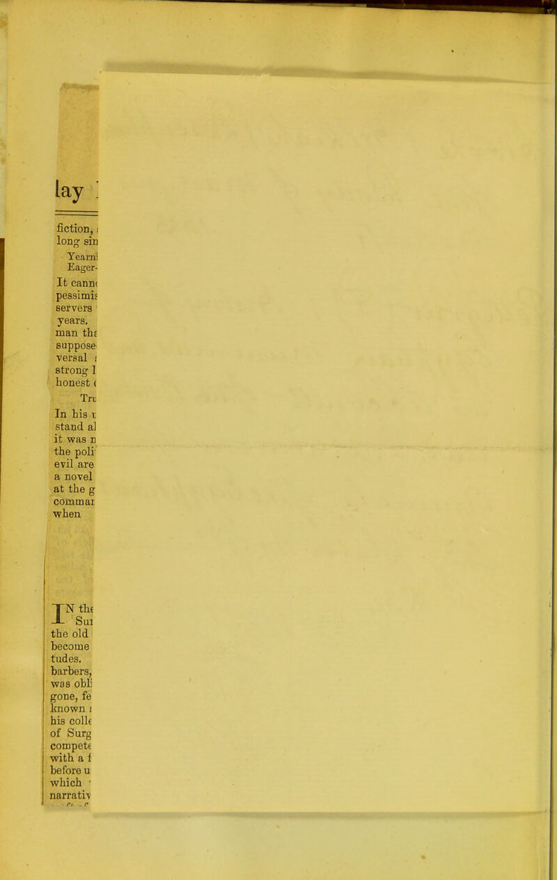 lay fiction, I long sin Yearni Eager- It cann( pessimij servers • years, man the suppose' versal i strong 1 honest ( Tri] In his I stand a] it was n the poli' evil are a novel at the g commar when IN the Sm the old become tudes, barbers, was obli gone, fe known i his colk of Surg compete with a 1 before u which • narrati^