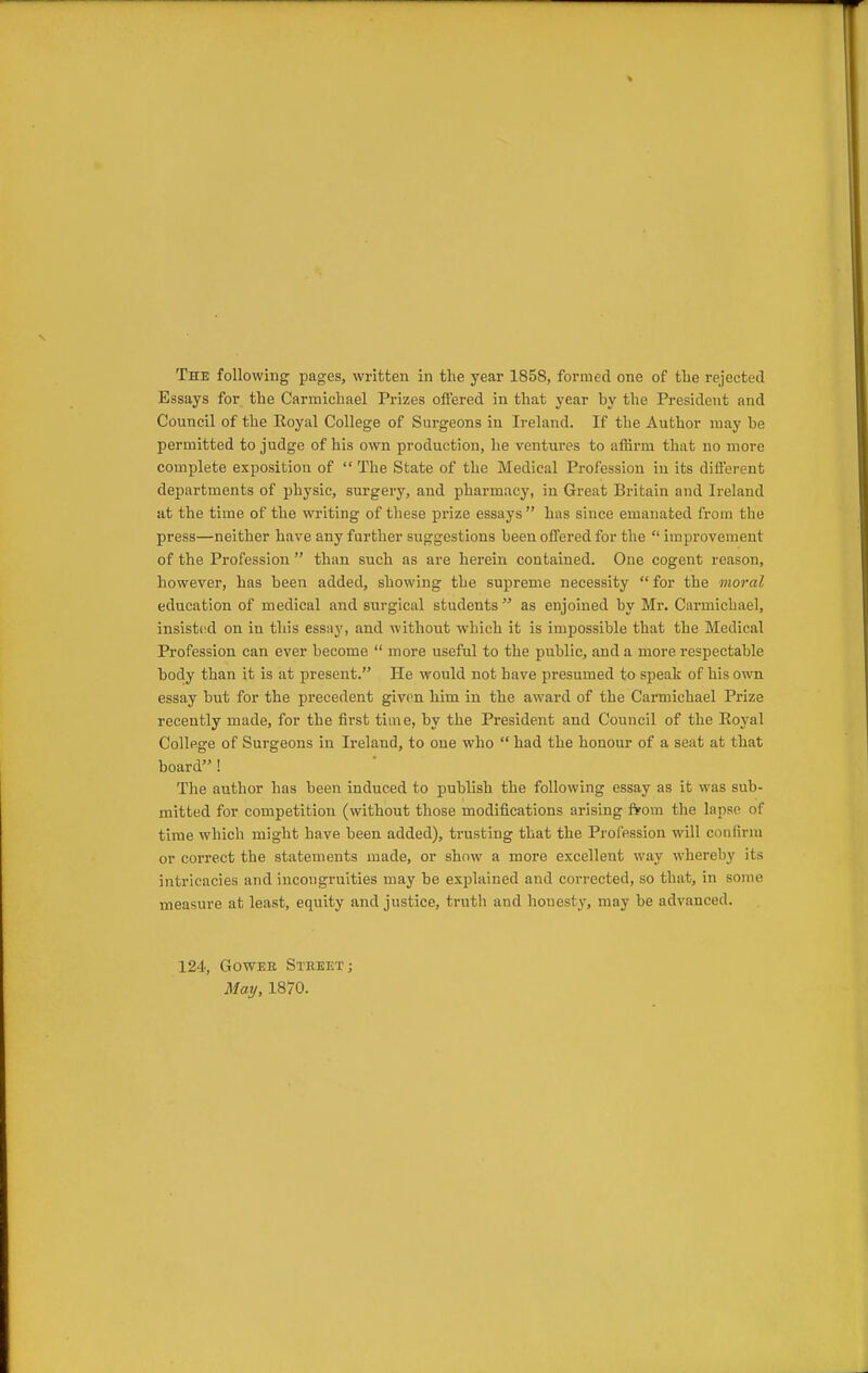 The following pages, written in the year 1858, formed one of tlie rejected Essays for the Carmichael Prizes offered in that year by the President and Council of the Royal College of Surgeons in Ireland. If the Author may be permitted to judge of his own production, he ventures to aflirm that no more complete exposition of  The State of the Medical Profession in its different departments of physic, surgery, and pharmacy, in Great Britain and Ireland at the time of the writing of these prize essays  has since emanated from the press—neither have any further suggestions been offered for the  improvement of the Profession  than such as are herein contained. One cogent reason, however, has been added, showing the supreme necessity  for the moral education of medical and surgical students  as enjoined by Mr. Carmichael, insisted on in this essay, and without which it is impossible that the Medical Profession can ever become  more useful to the public, and a more respectable body than it is at present. He would not have presumed to speak of his own essay but for the precedent given him in the award of the Carmichael Prize recently made, for the first time, by the President and Council of the Royal College of Surgeons in Ireland, to one who  had the honour of a seat at that board ! The author has been induced to publish the following essay as it was sub- mitted for competition (without those modifications arising from the lapse of time which might have been added), trusting that the Profession will confirm or correct the statements made, or show a more excellent way whereb}' its intricacies and incongruities may be explained and corrected, so that, in some measure at least, equity and justice, truth and honesty, may be advanced. 124, GowEE Street; May, 1870.