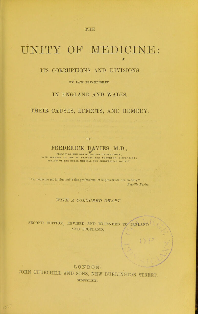 UNITY OF MEDICINE ITS COEEUPTIONS AND DIVISIONS BY JjXW established IN ENGLAND AND WALES, THEIR CAUSES, EFFECTS, AND REMEDY. BY FREDERICK D^VIES, M.D., FELLOW OF THK ROYAL COLLF.GK OF SURGEONS; LATE SDRGEOn TO THE ST. PANCRAS AND NORTHERN DISPENSARI; FELLOW OP THE ROVAL MEDICAL AND CHIROBGICAI. SOCIETY.  La m^decine fat la plus noble des professions, et le plus triste des ni6tiers. ReveiUr.-Farise. WITH A COLOURED CHART. SECOND EDITION, REVISED AND EXTENDED T^-'IREtAND AND SCOTLAND. /   LONDON: — JOHN CHURCHILL AND SONS, NEW BURLINGTON STREET. MDOCCLXX.