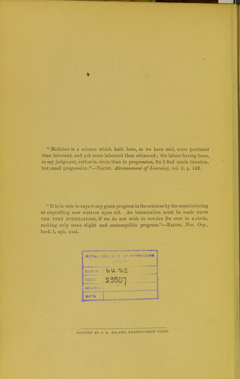  Medicine is a science wliich hath been, as we have said, more professed than laboured, and yet more laboured than advanced; the labour having been, in my judgment, rather in circle than in progression, for I find much iteration, but small progression.—Bacon, Advancement of Learning, vol. ii, p. 162,  It is in vain to expect any great progress in the sciences by the superinducing or engrafting new matters upon old. An instauration must be made feoji THE VEEY POTTNDATiONS, if wc do not wish to revolve for ever in a circle, making only some slight and contemptible progress.—Bacon, Nov. Org., book 1, aph. xxxi. ROYAL COi. I F-.-. OF PHYSICIANi CLASS ; feu,.^.5 &OURCt1 DATfc I PKINTKD BY J. E. ADl.AUU, BAllTIIOI.OMKW CLOSK.