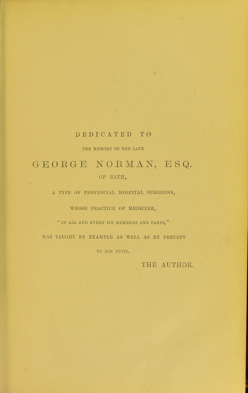 DEDICATED TO THE MEMOllY 01? THE LATE GEOEQE NOBMAN, ESQ. OP BATE., A TYPE OF PROVINCIAL HOSPITAL SURGEONS, WHOSE PRACTICE OP MEDICINEj  IN ALL AND EVEJIY ITS IvIEMBEilS AND PAUTS, WAS TAUGHT BY EXAMPLE AS WELL AS BY PRECEPT TO JUS rUPIL, THE AUTHOR.