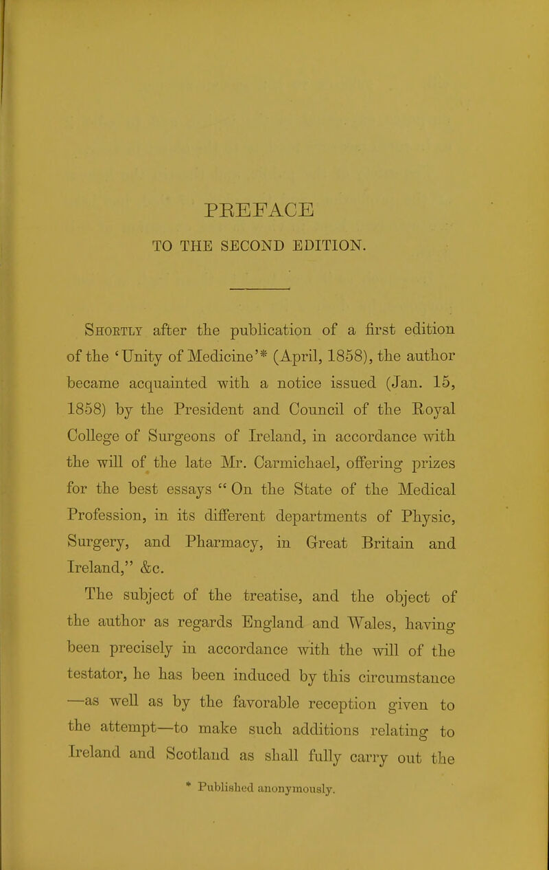 TO THE SECOND EDITION. Shoetlt after the publication of a first edition of the 'Unity of Medicine'* (April, 1858), the author became acquainted with a notice issued (Jan. 15, 1858) by the President and Council of the Royal College of Surgeons of Ireland, in accordance with the will of the late Mr. Carmichael, offering prizes for the best essays  On the State of the Medical Profession, in its different departments of Physic, Surgery, and Pharmacy, in Great Britain and Ireland, &c. The subject of the treatise, and the object of the author as regards England and Wales, having been precisely in accordance with the will of the testator, he has been induced by this circumstance —as well as by the favorable reception given to the attempt—to make such additions relating to Ireland and Scotland as shall fully carry out the * Published anonymously.