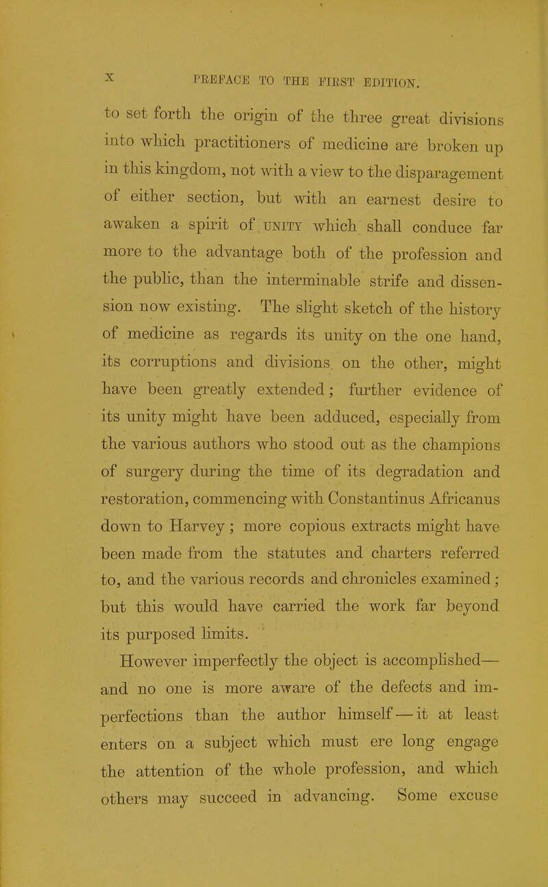 to set forth tlie origin of the three great divisions into which practitioners of medicine are broken up in this kingdom, not with a view to the disparagement of either section, but with an earnest desire to awaken a spirit of unity which shall conduce far more to the advantage both of the profession and the pubhc, than the interminable strife and dissen- sion now existing. The slight sketch of the history of medicine as regards its unity on the one hand, its corruptions and divisions on the other, might have been greatly extended; further evidence of its unity might have been adduced, especially from the various authors who stood out as the champions of surgery during the time of its degradation and restoration, commencing with Constantinus Africanus down to Harvey ; more copious extracts might have been made from the statutes and charters referred to, and the various records and chronicles examined; but this would have carried the work far beyond its purposed limits. However imperfectly the object is accomphshed— and no one is more aware of the defects and im- perfections than the author himself — it at least enters on a subject which must ere long engage the attention of the whole profession, and which others may succeed in advancing. Some excuse