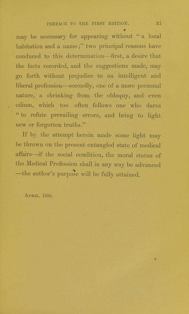 may be necessary for appearing without  a local liabitatiou and a name; two principal reasons have conduced to tliis determination—first, a desire that the facts recorded, and the suggestions made, may go forth without prejudice to an intelligent and liberal profession—secondly, one of a more personal nature, a shrinking from the obloquy, and even , odium, which too often follows one who dares  to refute prevailing errors, and bring to light new or forgotten truths. If by the attempt herein made some light may be thrown on the present entangled state of medical affairs—if the social condition, the moral status of the Medical Profession shall in any way be advanced —the author's purpose will be fully attained. April, 1858.