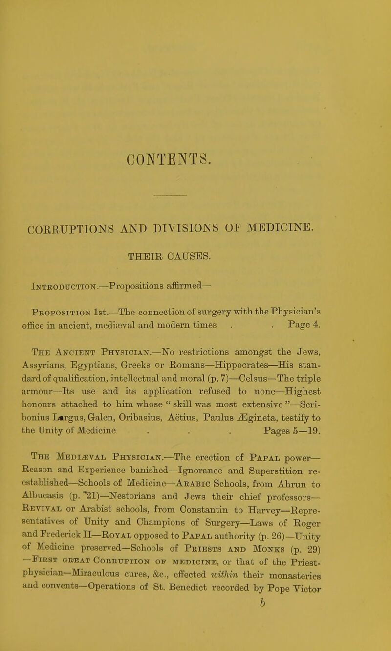 CONTENTS. CORRUPTIONS AND DIVISIONS OF MEDICINE. THEIR CAUSES. Intbodttction .—Propositions afifii'med— Proposition 1st.—The connection of surgery witli tte Physician's office in ancient, mediaeval and modern times . . Page 4. The Ancient Physician.—No restrictions amongst the Jews, Assyrians, Egyptians, Greeks or Romans—Hippocrates—His stan- dard of qualification, intellectual and moral (p, 7)—Celsus—The triple armour—Its use and its application refused to none—Highest honours attached to him whose  skill was most extensive —Scri- bonius Lftrgus, Galen, Oiibasius, Aetius, Paulus -^gineta, testify to the Unity of Medicine . . . Pages 5—19. The Medieval Physician.—The erection of Papal power— Reason and Experience banished—Ignorance and Superstition re- established—Schools of Medicine—Arabic Schools, from Ahrun to Albucasis (p. 21)—Nestorians and Jews their chief professors— Revival or Arabist schools, from Constantin to Harvey—Repre- sentatives of Unity and Champions of Surgery—Laws of Roger and Frederick II—Royal opposed to Papal authority (p. 26)—Unity of Medicine presei-ved—Schools of Priests and Monks (p. 29) —First awEAi Corruption oe medicine, or that of the Priest- physician—Miraculous cures, &c., effected within their monasteries and convents—Operations of St. Benedict recorded by Pope Victor b