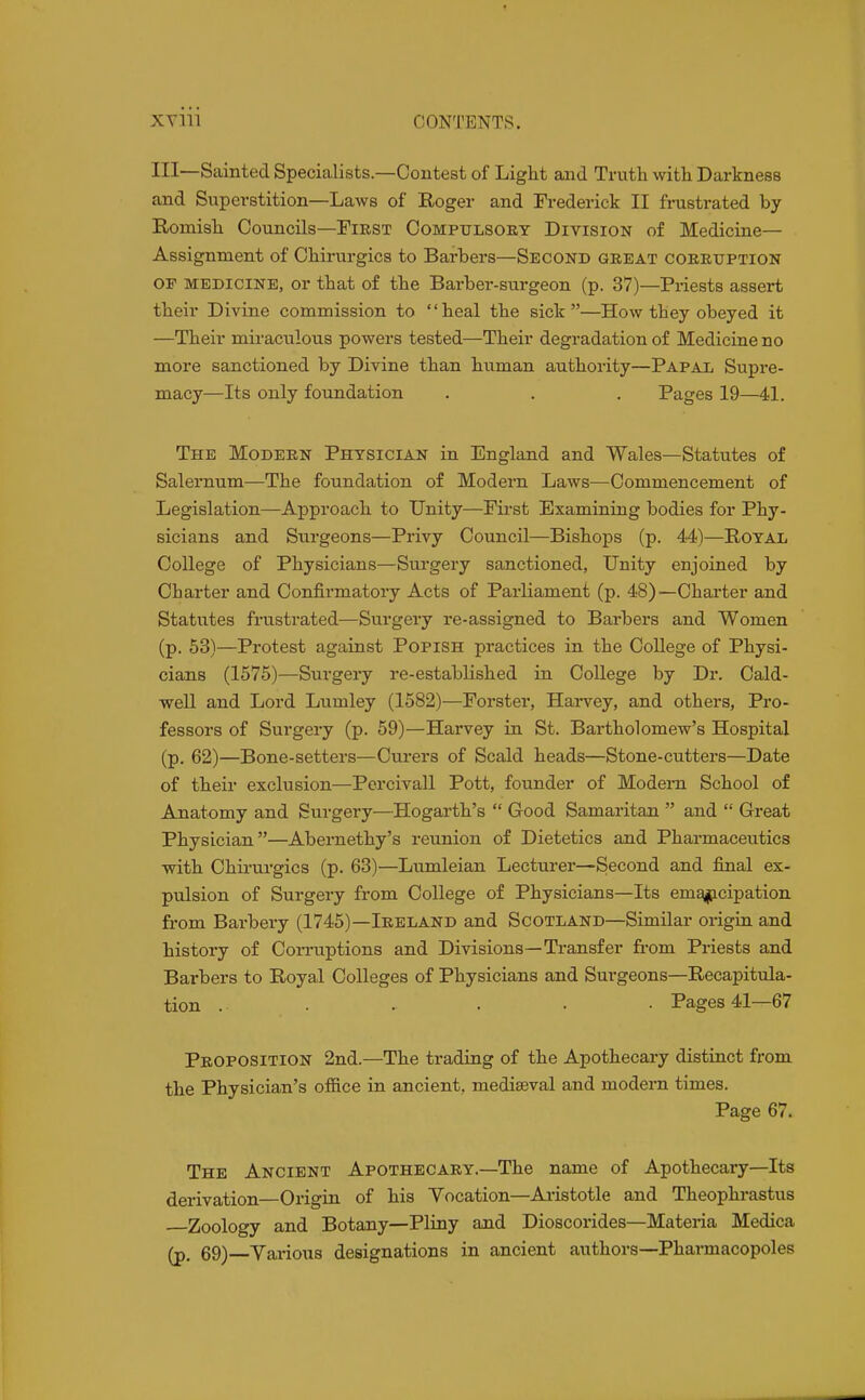 HI—Sainted Specialists.—Contest of Light and Trutli with Darkness and Superstition—Laws of Roger and Frederick II frustrated by Romish Councils—First Compulsory Division of Medicine— Assignment of Ohirurgics to Barbers—Second great corruption or MEDICINE, or that of the Barber-surgeon (p. 37)—Priests assert their Divine commission to heal the sick—How they obeyed it —Their miraculous powers tested—Their degradation of Medicine no more sanctioned by Divine than human authority—Papal Supre- macy—Its only foundation . . . Pages 19—41. The Modern Physician in England and Wales—Statutes of Saleraum—The foundation of Modern Laws—Commencement of Legislation—Approach to Unity—First Examining bodies for Phy- sicians and Surgeons—Privy Council—Bishops (p. 44)—Royal College of Physicians—Surgery sanctioned, Unity enjoined by Charter and Confirmatory Acts of Parliament (p. 48)—Charter and Statutes frustrated—Surgery re-assigned to Barbers and Women (p. 53)—Protest against Popish practices in the College of Physi- cians (1575)—Sui'gery re-established in College by Dr. Cald- well and Lord Lumley (1582)—Forster, Harvey, and others. Pro- fessors of Surgery (p. 59)—Harvey in St. Bartholomew's Hospital (p. 62)—Bone-setters—Curers of Scald heads—Stone-cutters—Date of their exclusion—Percivall Pott, founder of Modem School of Anatomy and Surgery—Hogarth's  Good Samaritan  and  Great Physician—Abernethy's reunion of Dietetics and Pharmaceutics with Chirurgics (p. 63)—Lumleian Lecturer—Second and final ex- pulsion of Surgery from College of Physicians—Its em^ipcipation from Barbery (1745)—Ireland and Scotland—Similar origin and history of Corruptions and Divisions—Transfer fi-om Priests and Barbers to Royal Colleges of Physicians and Surgeons—Recapitula- tion . . . . ■ • Pages 41—67 Proposition 2nd.—The trading of the Apothecary distinct from the Physician's office in ancient, mediaeval and modern times. Page 67. The Ancient Apothecary.—The name of Apothecary—Its derivation—Origin of his Yocation—Ai-istotle and Theophrastus Zoology and Botany—Pliny and Dioscorides—Materia Medica (p. 69)—Various designations in ancient authors—Pharmacopoles